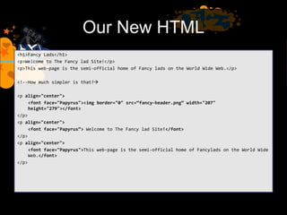 Our New HTML
<h1>Fancy Lads</h1>
<p>Welcome to The Fancy lad Site!</p>
<p>This web-page is the semi-official home of Fancy lads on the World Wide Web.</p>
<!--How much simpler is that?
<p align="center">
<font face="Papyrus"><img border="0" src=“fancy-header.png” width="207"
height="279"></font>
</p>
<p align="center">
<font face="Papyrus“> Welcome to The Fancy lad Site!</font>
</p>
<p align="center">
<font face="Papyrus">This web-page is the semi-official home of Fancylads on the World Wide
Web.</font>
</p>
 