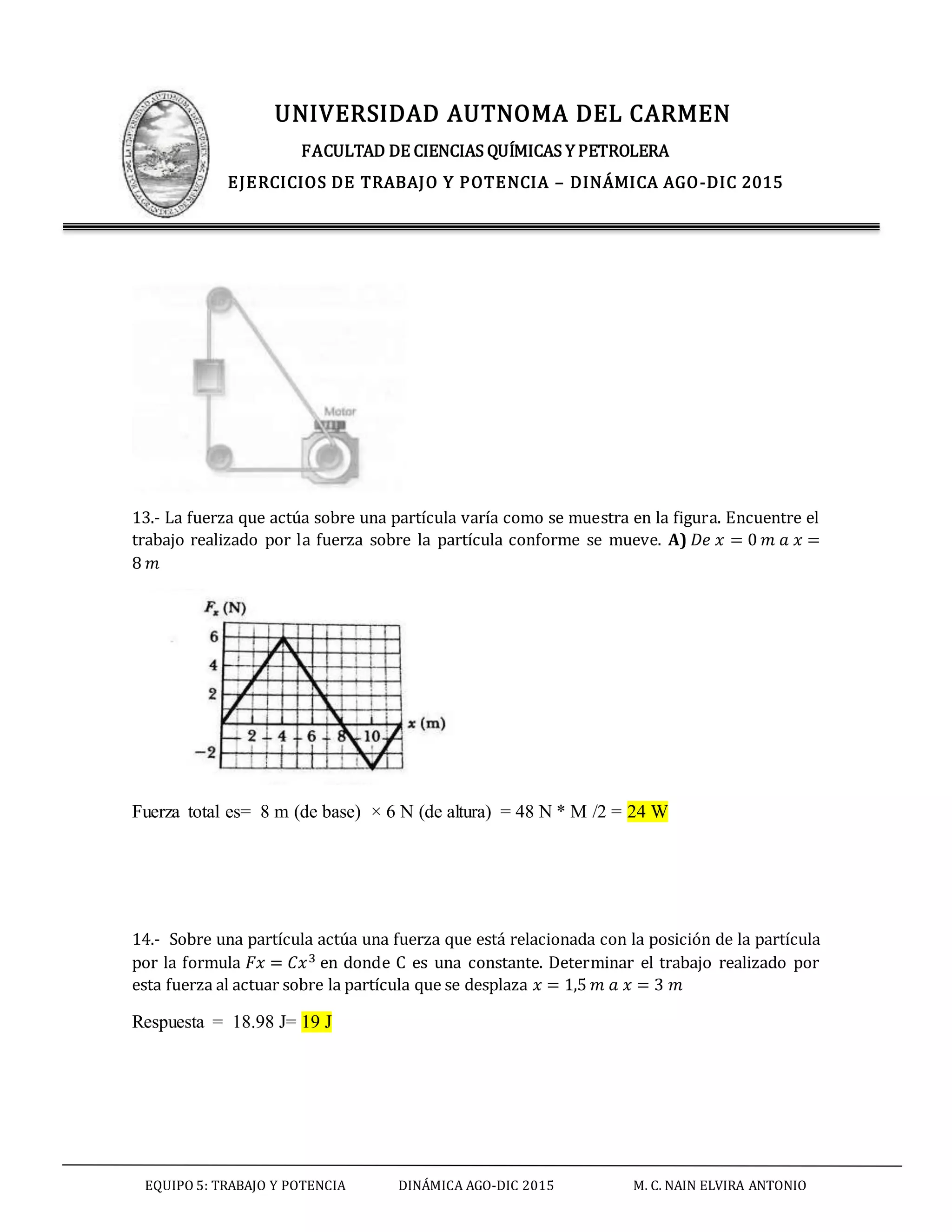 UNIVERSIDAD AUTNOMA DEL CARMEN
FACULTAD DE CIENCIAS QUÍMICAS Y PETROLERA
EJERCICIOS DE TRABAJO Y POTENCIA – DINÁMICA AGO-DIC 2015
EQUIPO 5: TRABAJO Y POTENCIA DINÁMICA AGO-DIC 2015 M. C. NAIN ELVIRA ANTONIO
13.- La fuerza que actúa sobre una partícula varía como se muestra en la figura. Encuentre el
trabajo realizado por la fuerza sobre la partícula conforme se mueve. A) 𝐷𝑒 𝑥 = 0 𝑚 𝑎 𝑥 =
8 𝑚
Fuerza total es= 8 m (de base) × 6 N (de altura) = 48 N * M /2 = 24 W
14.- Sobre una partícula actúa una fuerza que está relacionada con la posición de la partícula
por la formula 𝐹𝑥 = 𝐶𝑥3 en donde C es una constante. Determinar el trabajo realizado por
esta fuerza al actuar sobre la partícula que se desplaza 𝑥 = 1,5 𝑚 𝑎 𝑥 = 3 𝑚
Respuesta = 18.98 J= 19 J
 
