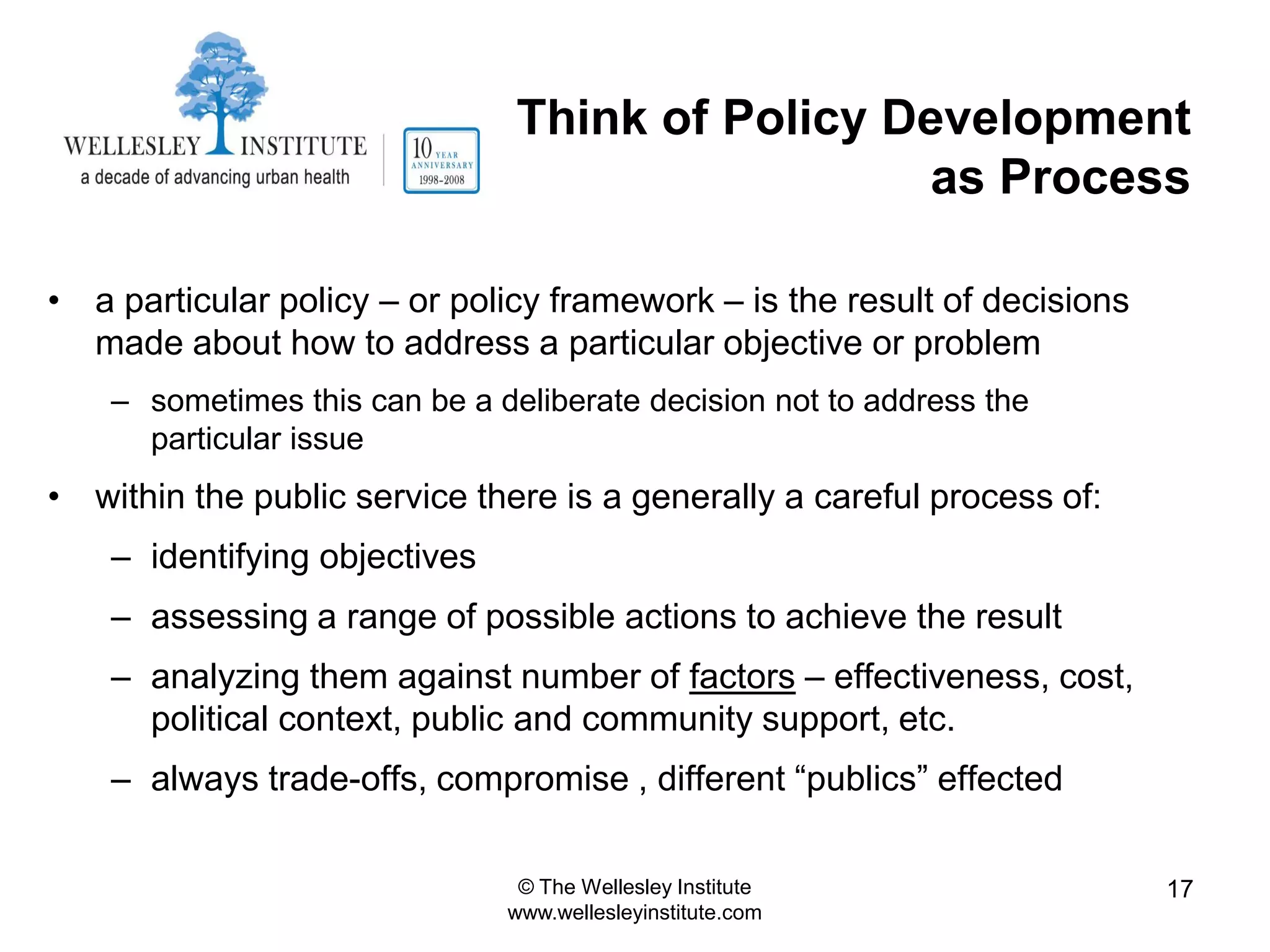 Think of Policy Development
                                                 as Process

• a particular policy – or policy framework – is the result of decisions
  made about how to address a particular objective or problem
    – sometimes this can be a deliberate decision not to address the
      particular issue
• within the public service there is a generally a careful process of:
    – identifying objectives
    – assessing a range of possible actions to achieve the result
    – analyzing them against number of factors – effectiveness, cost,
      political context, public and community support, etc.
    – always trade-offs, compromise , different “publics” effected

                                © The Wellesley Institute                  17
                               www.wellesleyinstitute.com
 