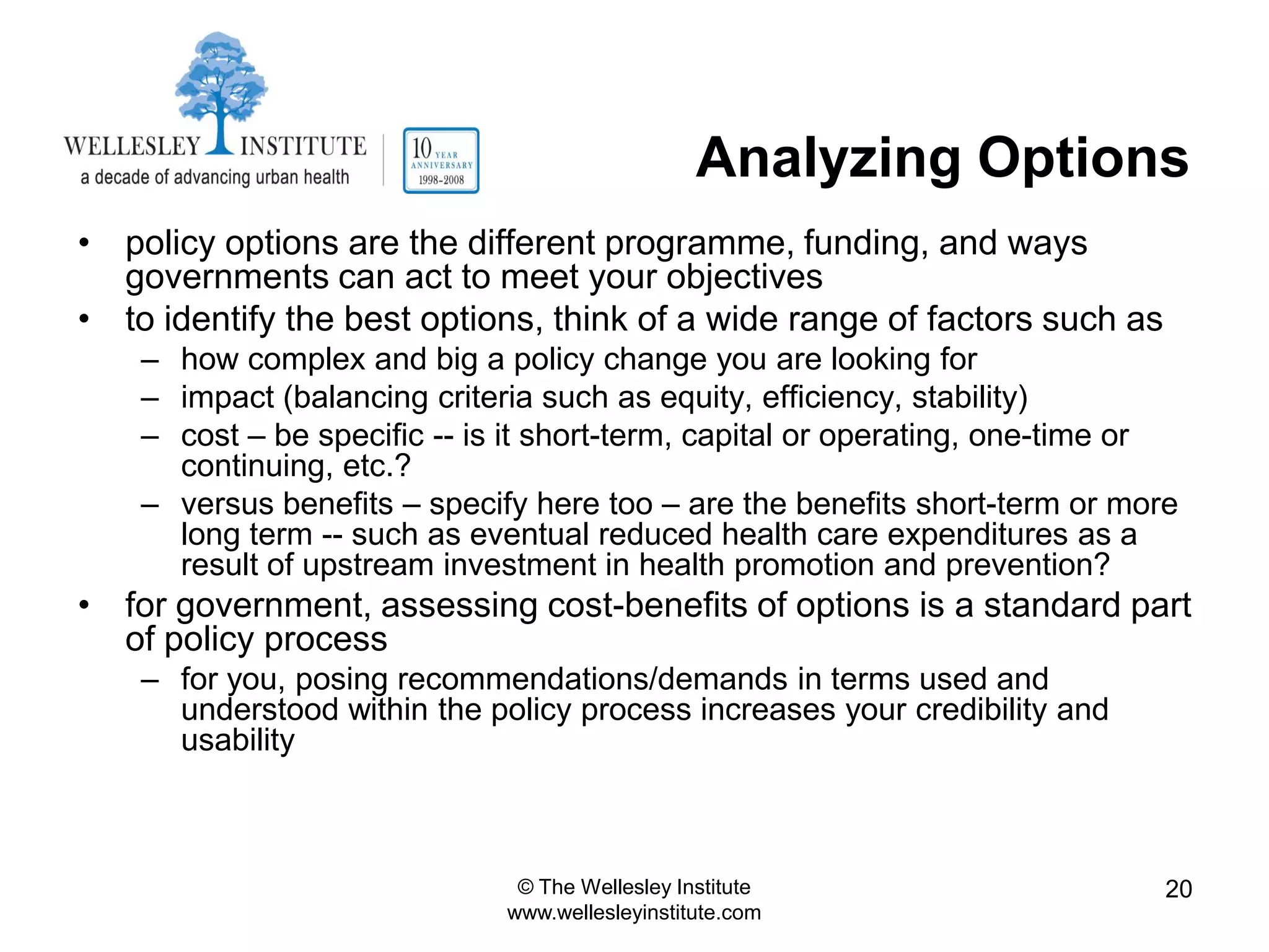 Analyzing Options
• policy options are the different programme, funding, and ways
  governments can act to meet your objectives
• to identify the best options, think of a wide range of factors such as
    – how complex and big a policy change you are looking for
    – impact (balancing criteria such as equity, efficiency, stability)
    – cost – be specific -- is it short-term, capital or operating, one-time or
      continuing, etc.?
    – versus benefits – specify here too – are the benefits short-term or more
      long term -- such as eventual reduced health care expenditures as a
      result of upstream investment in health promotion and prevention?
• for government, assessing cost-benefits of options is a standard part
  of policy process
    – for you, posing recommendations/demands in terms used and
      understood within the policy process increases your credibility and
      usability



                               © The Wellesley Institute                      20
                              www.wellesleyinstitute.com
 