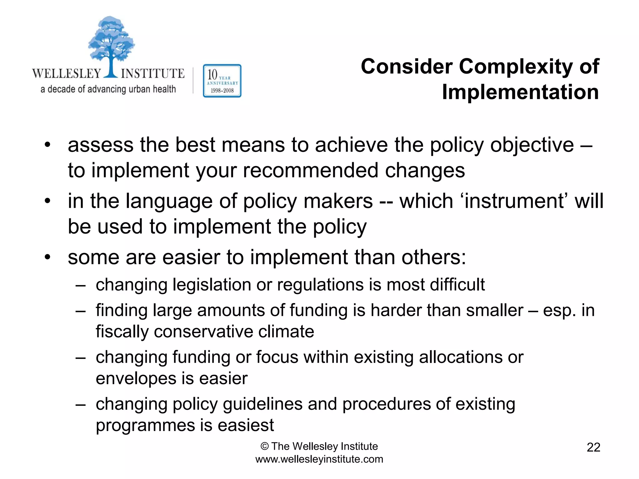 Consider Complexity of
                                                      Implementation

• assess the best means to achieve the policy objective –
  to implement your recommended changes
• in the language of policy makers -- which „instrument‟ will
  be used to implement the policy
• some are easier to implement than others:
   – changing legislation or regulations is most difficult
   – finding large amounts of funding is harder than smaller – esp. in
     fiscally conservative climate
   – changing funding or focus within existing allocations or
     envelopes is easier
   – changing policy guidelines and procedures of existing
     programmes is easiest
                           © The Wellesley Institute                22
                          www.wellesleyinstitute.com
 