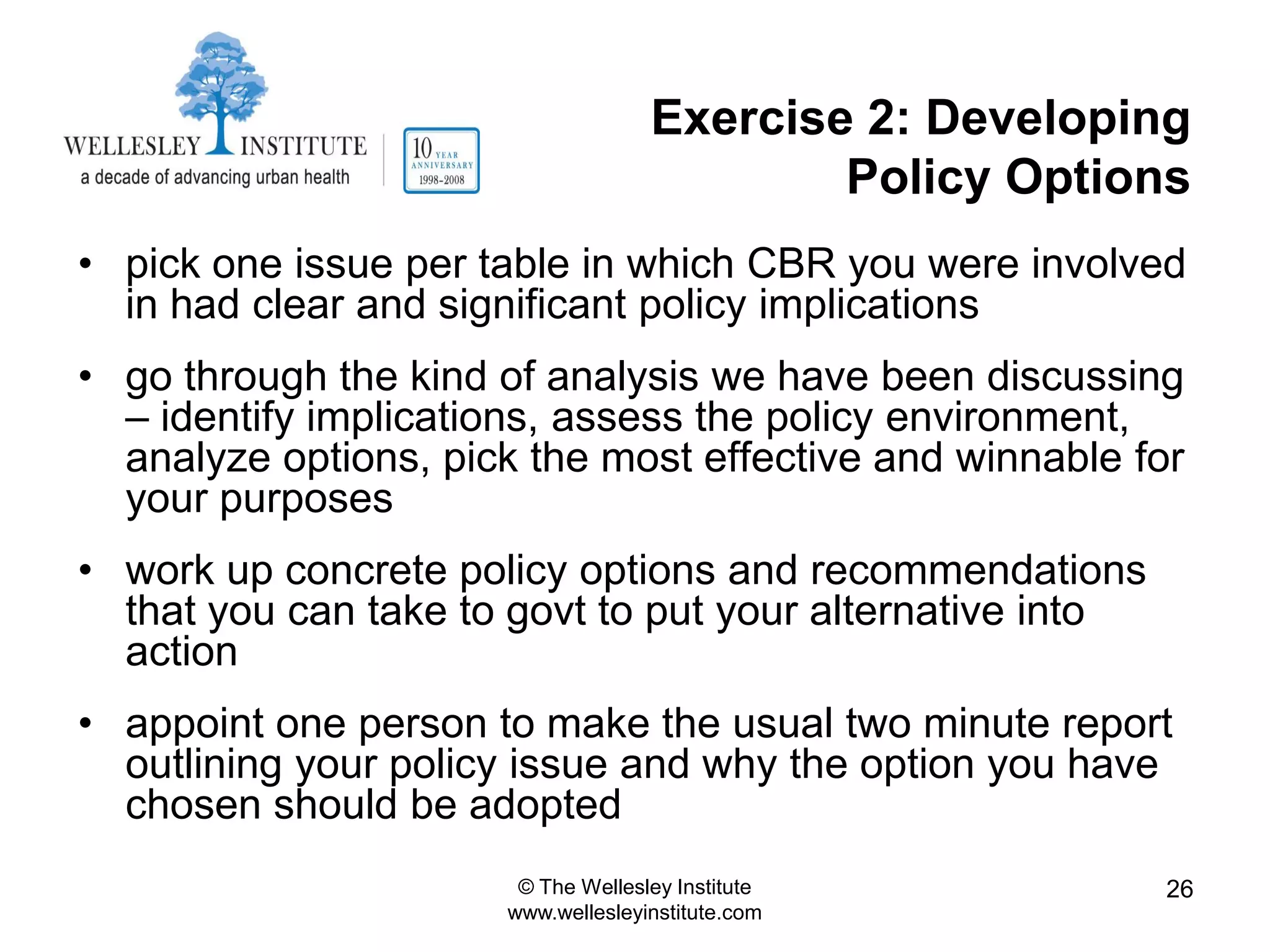 Exercise 2: Developing
                                            Policy Options
• pick one issue per table in which CBR you were involved
  in had clear and significant policy implications
• go through the kind of analysis we have been discussing
  – identify implications, assess the policy environment,
  analyze options, pick the most effective and winnable for
  your purposes
• work up concrete policy options and recommendations
  that you can take to govt to put your alternative into
  action
• appoint one person to make the usual two minute report
  outlining your policy issue and why the option you have
  chosen should be adopted
                       © The Wellesley Institute           26
                      www.wellesleyinstitute.com
 