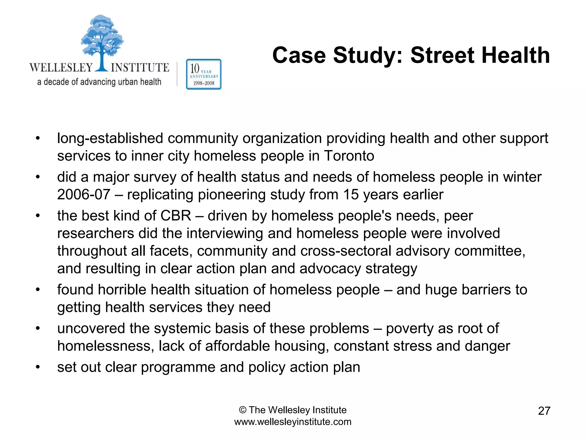Case Study: Street Health


•   long-established community organization providing health and other support
    services to inner city homeless people in Toronto
•   did a major survey of health status and needs of homeless people in winter
    2006-07 – replicating pioneering study from 15 years earlier
•   the best kind of CBR – driven by homeless people's needs, peer
    researchers did the interviewing and homeless people were involved
    throughout all facets, community and cross-sectoral advisory committee,
    and resulting in clear action plan and advocacy strategy
•   found horrible health situation of homeless people – and huge barriers to
    getting health services they need
•   uncovered the systemic basis of these problems – poverty as root of
    homelessness, lack of affordable housing, constant stress and danger
•   set out clear programme and policy action plan

                               © The Wellesley Institute                    27
                              www.wellesleyinstitute.com
 