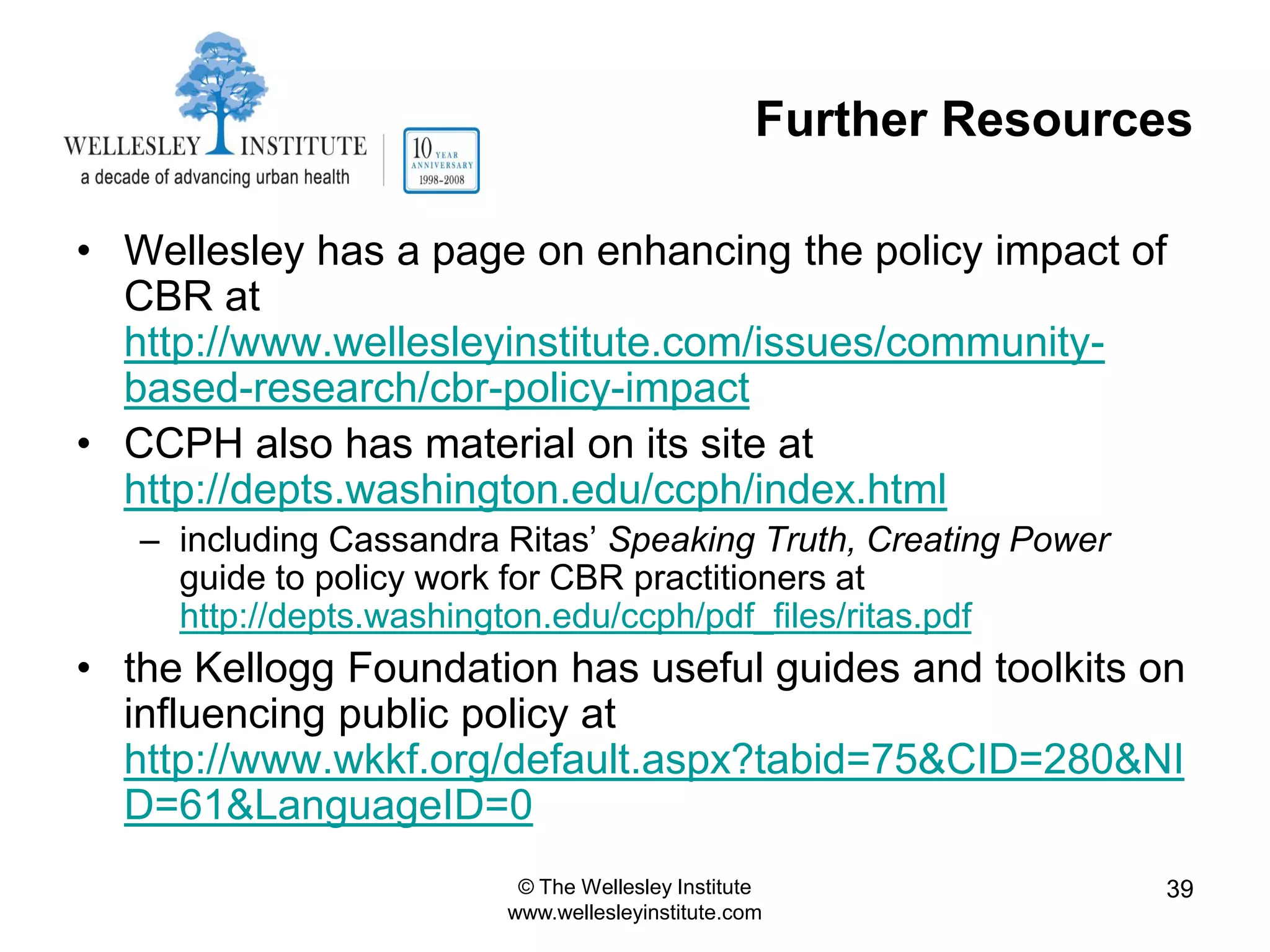 Further Resources

• Wellesley has a page on enhancing the policy impact of
  CBR at
  http://www.wellesleyinstitute.com/issues/community-
  based-research/cbr-policy-impact
• CCPH also has material on its site at
  http://depts.washington.edu/ccph/index.html
   – including Cassandra Ritas‟ Speaking Truth, Creating Power
     guide to policy work for CBR practitioners at
     http://depts.washington.edu/ccph/pdf_files/ritas.pdf
• the Kellogg Foundation has useful guides and toolkits on
  influencing public policy at
  http://www.wkkf.org/default.aspx?tabid=75&CID=280&NI
  D=61&LanguageID=0
                          © The Wellesley Institute              39
                         www.wellesleyinstitute.com
 