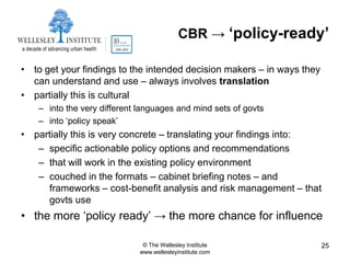 CBR → ‘policy-ready’

• to get your findings to the intended decision makers – in ways they
  can understand and use – always involves translation
• partially this is cultural
    – into the very different languages and mind sets of govts
    – into „policy speak‟
• partially this is very concrete – translating your findings into:
   – specific actionable policy options and recommendations
   – that will work in the existing policy environment
   – couched in the formats – cabinet briefing notes – and
     frameworks – cost-benefit analysis and risk management – that
     govts use
• the more „policy ready‟ → the more chance for influence

                               © The Wellesley Institute                25
                              www.wellesleyinstitute.com
 