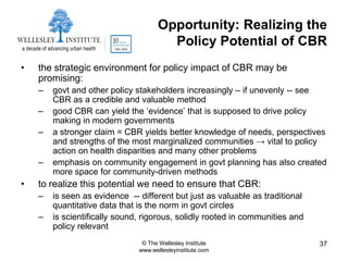 Opportunity: Realizing the
                                       Policy Potential of CBR
•   the strategic environment for policy impact of CBR may be
    promising:
    –   govt and other policy stakeholders increasingly – if unevenly -- see
        CBR as a credible and valuable method
    –   good CBR can yield the „evidence‟ that is supposed to drive policy
        making in modern governments
    –   a stronger claim = CBR yields better knowledge of needs, perspectives
        and strengths of the most marginalized communities → vital to policy
        action on health disparities and many other problems
    –   emphasis on community engagement in govt planning has also created
        more space for community-driven methods
•   to realize this potential we need to ensure that CBR:
    –   is seen as evidence -- different but just as valuable as traditional
        quantitative data that is the norm in govt circles
    –   is scientifically sound, rigorous, solidly rooted in communities and
        policy relevant
                                © The Wellesley Institute                      37
                               www.wellesleyinstitute.com
 