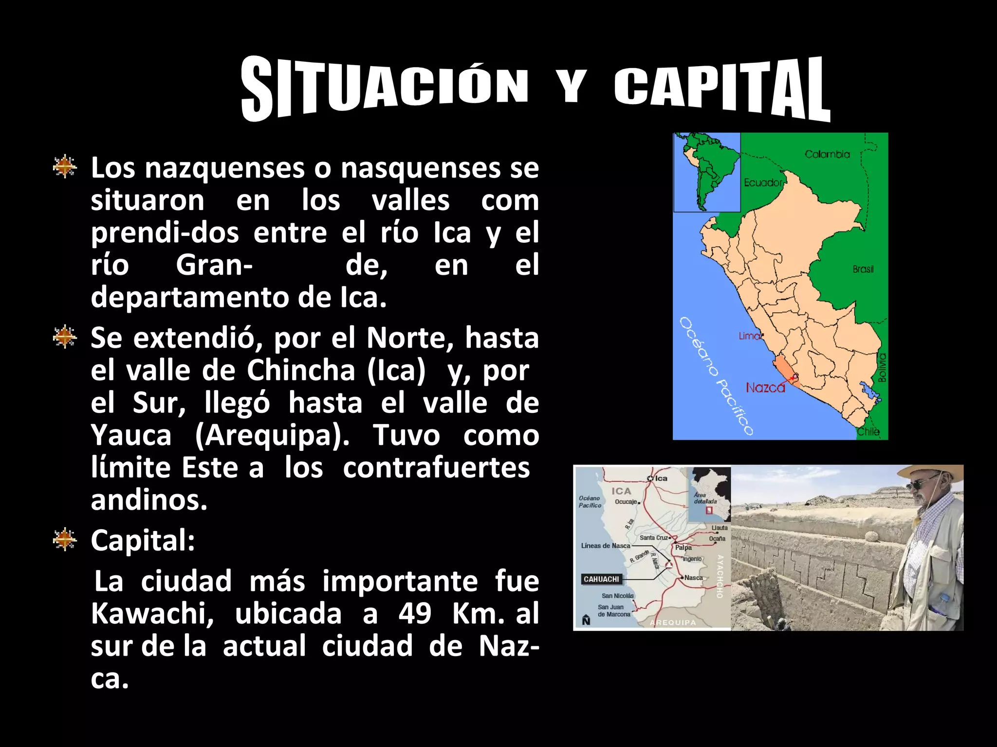 Los nazquenses o nasquenses se situaron en los valles com prendi-dos entre el r ί o Ica y el r ί o Gran-  de, en el departamento de Ica. Se extendió, por el Norte, hasta el valle de Chincha (Ica)  y, por  el Sur, lleg ό  hasta el valle de Yauca (Arequipa). Tuvo como l ί mite Este a  los  contrafuertes  andinos. Capital: La  ciudad  más  importante  fue  Kawachi,  ubicada  a  49  Km. al sur de la  actual  ciudad  de  Naz-ca.   SITUACIÓN  Y  CAPITAL 