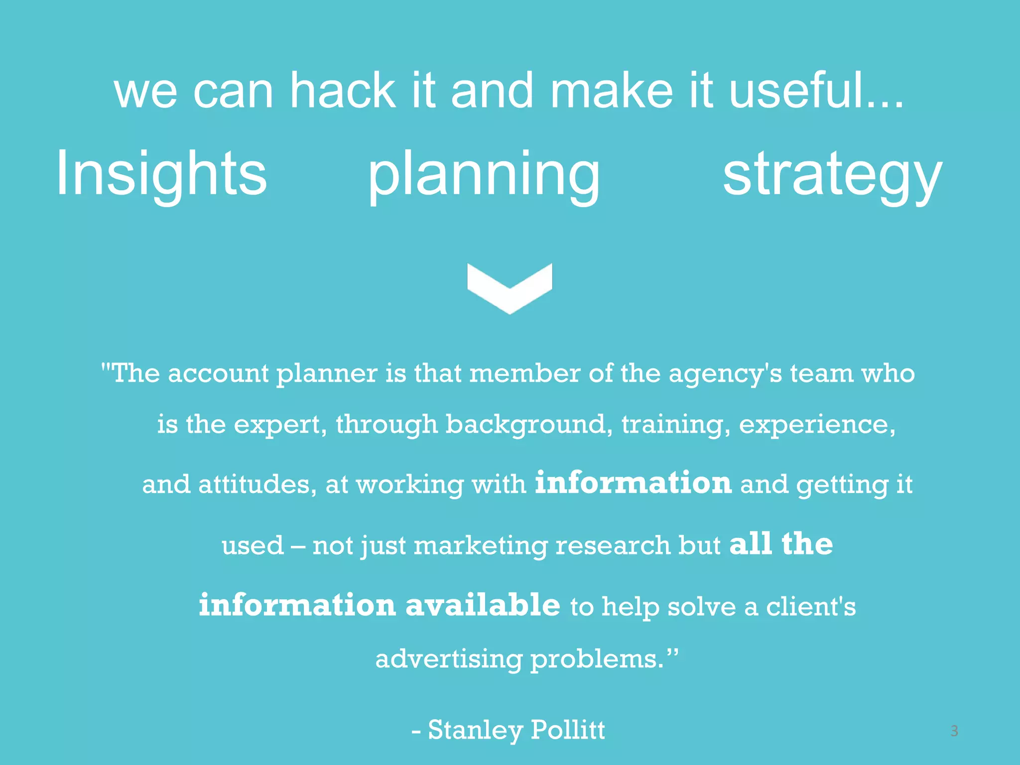 we can hack it and make it useful...
Insights  planning  strategy 

  "The account planner is that member of the agency's team who
    is the expert, through background, training, experience, and

    attitudes, at working with information and getting it used

     – not just marketing research but all the information

     available to help solve a client's advertising problems.

                         - Stanley Pollitt
                                                                   3 
 