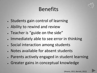 Benefits
● Students gain control of learning
● Ability to rewind and review
● Teacher is “guide on the side”
● Immediately able to see error in thinking
● Social interaction among students
● Notes available for absent students
● Parents actively engaged in student learning
● Greater gains in conceptual knowledge
(Alvarez, 2011; Berrett, 2012)
 