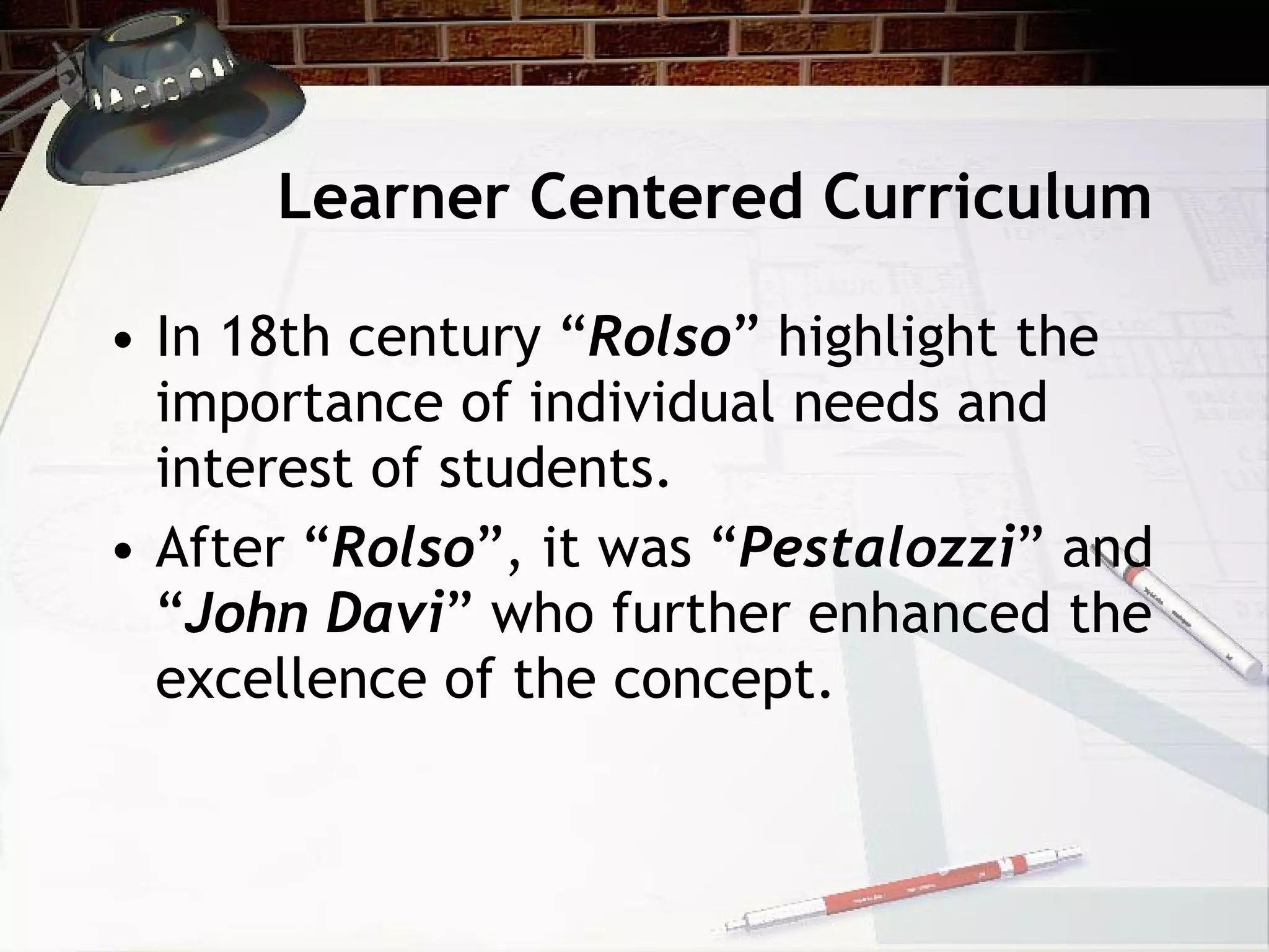 Learner Centered Curriculum In 18th century “ Rolso ” highlight the importance of individual needs and interest of students.  After “ Rolso ”, it was “ Pestalozzi ” and “ John Davi ” who further enhanced the excellence of the concept. 