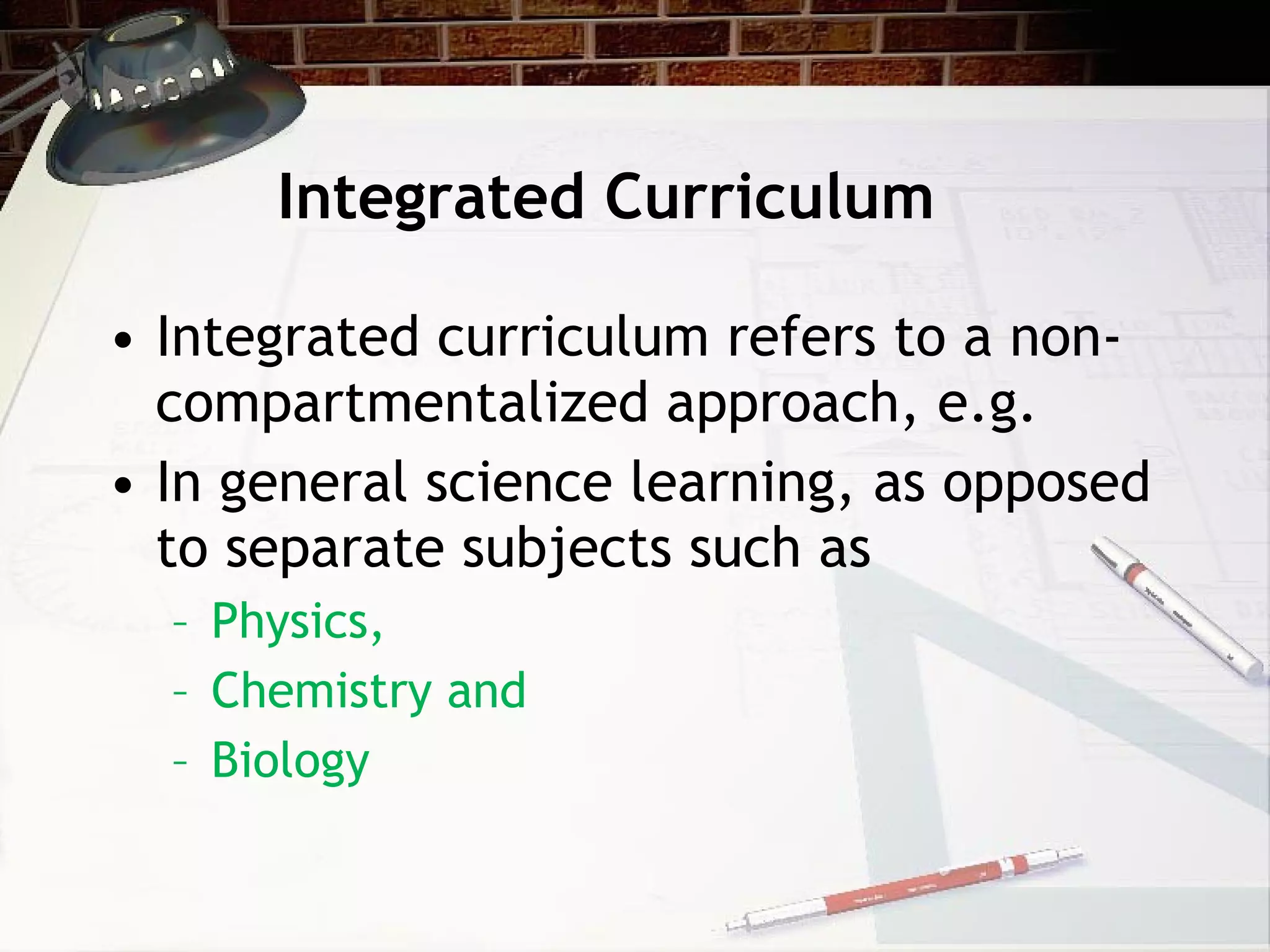 Integrated Curriculum Integrated curriculum refers to a non-compartmentalized approach, e.g. In general science learning, as opposed to separate subjects such as  Physics,  Chemistry and  Biology 