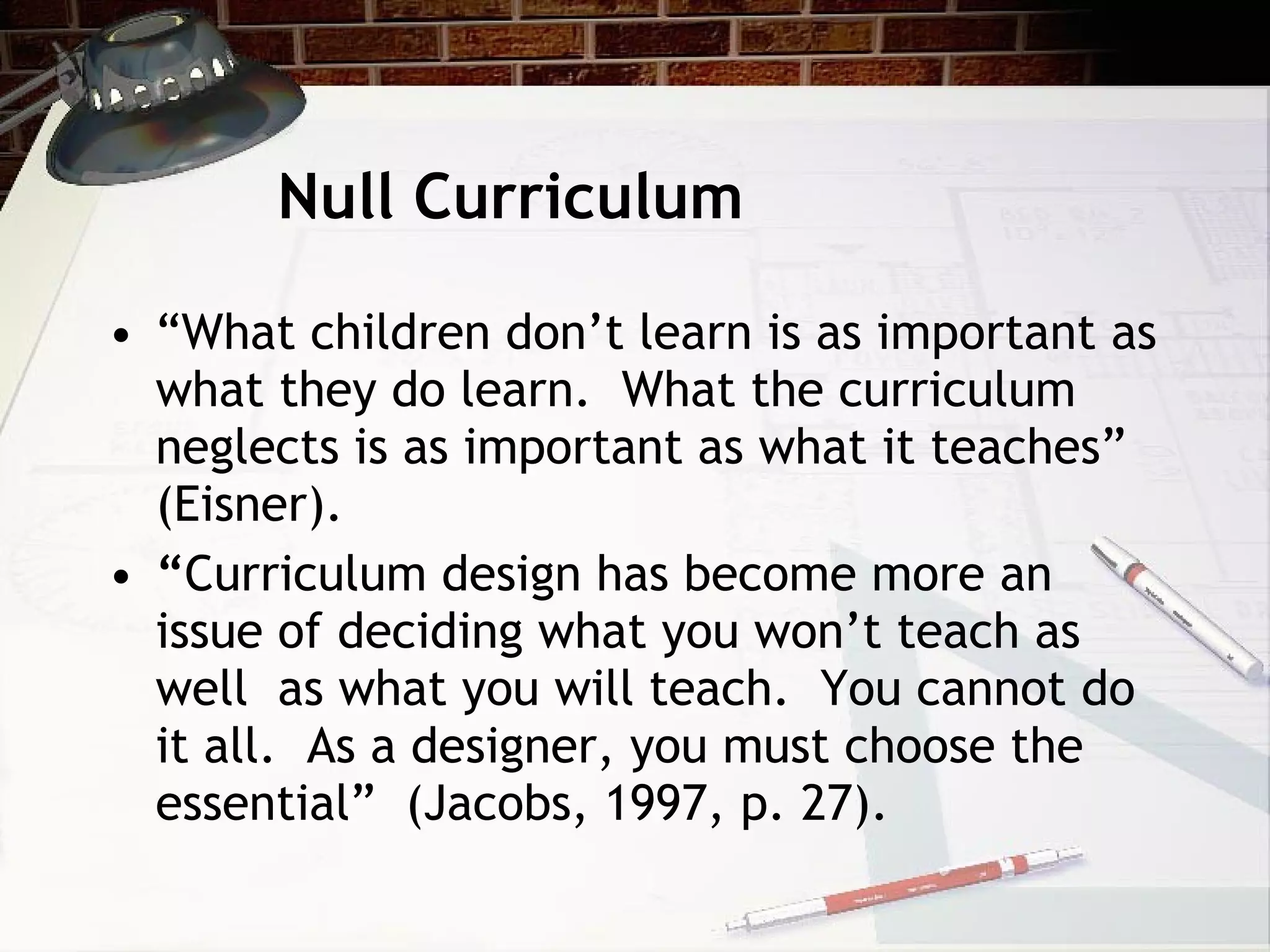 Null Curriculum “ What children don’t learn is as important as what they do learn.  What the curriculum neglects is as important as what it teaches” (Eisner). “ Curriculum design has become more an issue of deciding what you won’t teach as well  as what you will teach.  You cannot do it all.  As a designer, you must choose the essential”  (Jacobs, 1997, p. 27).  