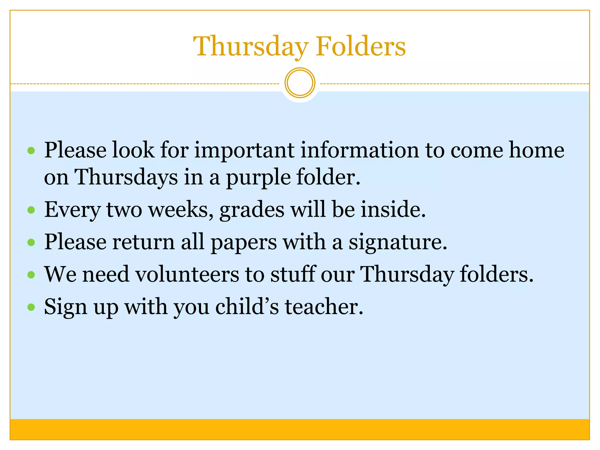Thursday Folders


 Please look for important information to come home
    on Thursdays in a purple folder.
   Every two weeks, grades will be inside.
   Please return all papers with a signature.
   We need volunteers to stuff our Thursday folders.
   Sign up with you child’s teacher.
 