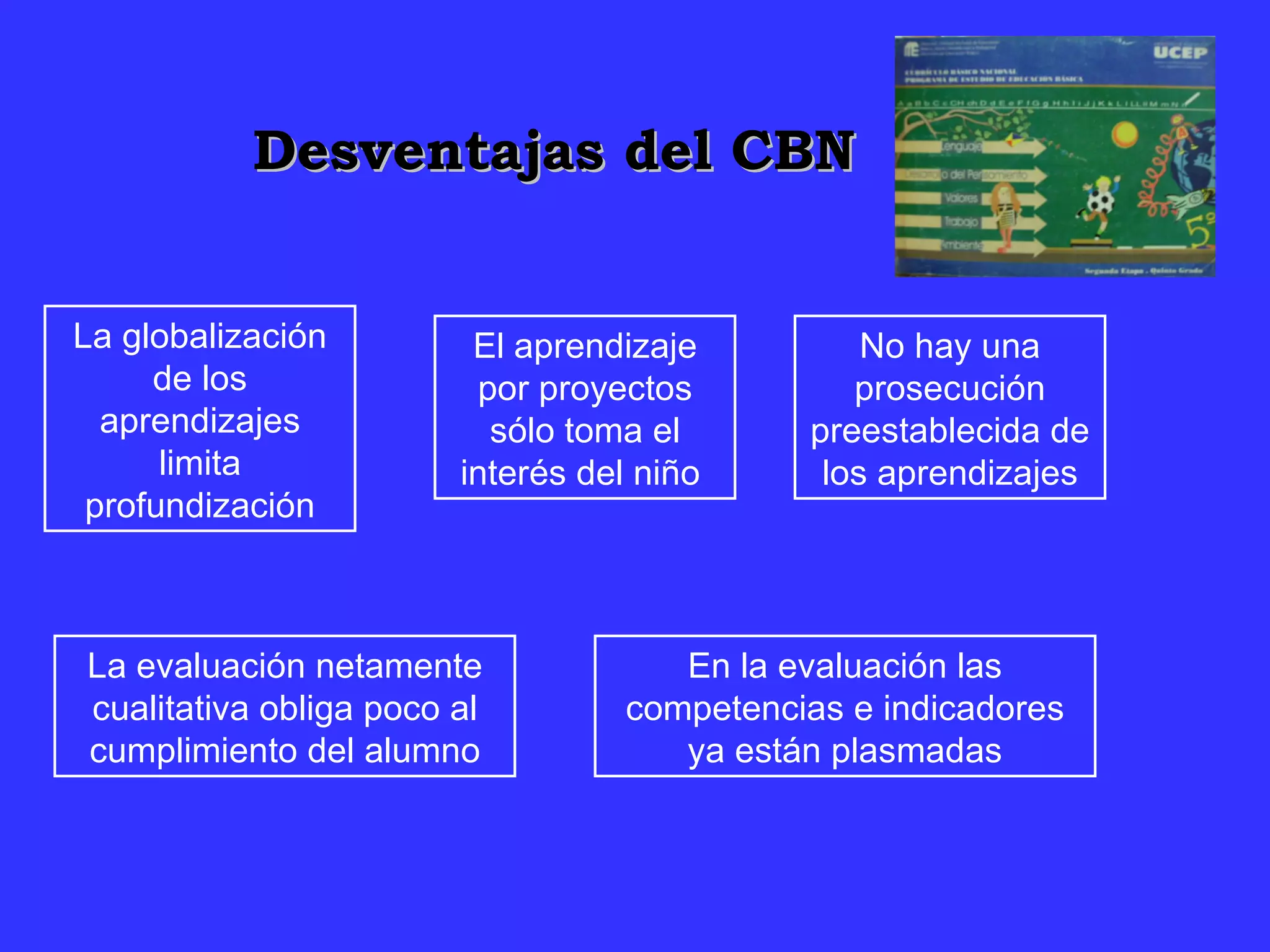 Desventajas del CBN La globalización de los aprendizajes limita profundización El aprendizaje por proyectos sólo toma el interés del niño  No hay una prosecución preestablecida de los aprendizajes La evaluación netamente cualitativa obliga poco al cumplimiento del alumno En la evaluación las competencias e indicadores ya están plasmadas 