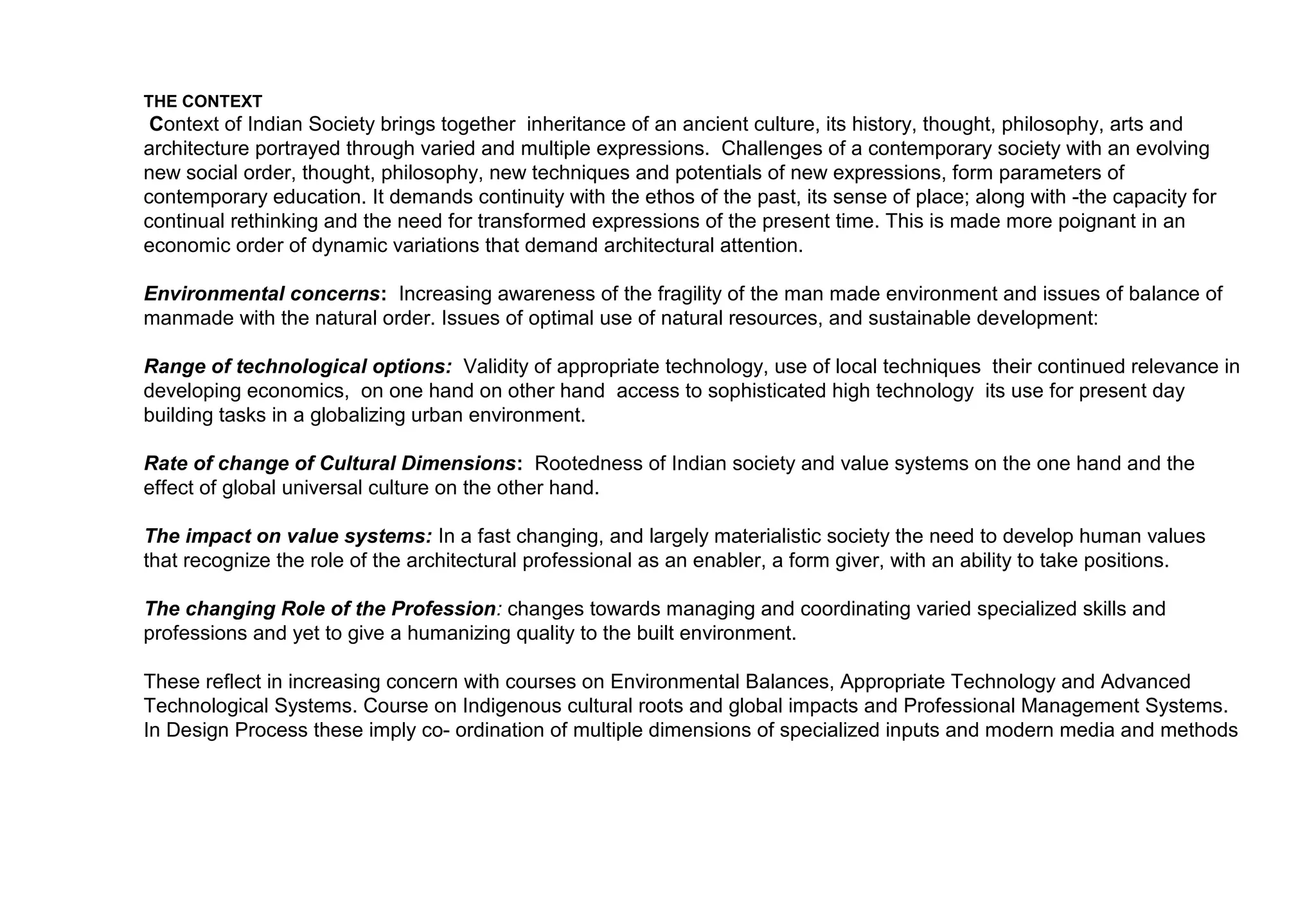 Academic – Philosophy and Curriculum Development

CURRICULUM

A curriculum for Architectural Education evolves based on the nature of man and of society, its aims and aspirations, and its potential to express in various
form and medium. It states the relationships between man, his institutions, his techniques and their interpretation in spatial and physical terms.

A curriculum is a statement of intentions, which in its structure states the relationships between disciplines and courses, clarifying objectives, stating
emphasis and points of view.

The aim of architectural education as it is recognized is to train the mind to perceive the context of man and society in its best potential, to interpret it through
developed skills of expression into a sustainable and qualitative living environment.
 