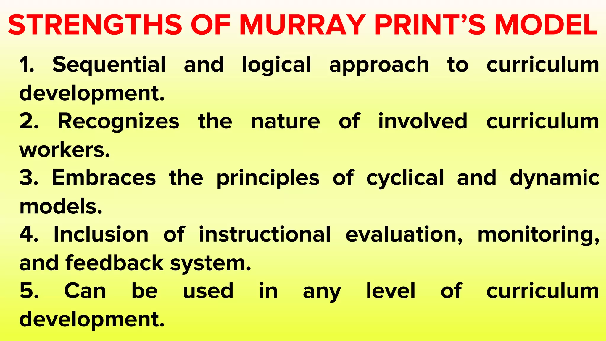 STRENGTHS OF MURRAY PRINT’S MODEL
1. Sequential and logical approach to curriculum
development.
2. Recognizes the nature of involved curriculum
workers.
3. Embraces the principles of cyclical and dynamic
models.
4. Inclusion of instructional evaluation, monitoring,
and feedback system.
5. Can be used in any level of curriculum
development.
 