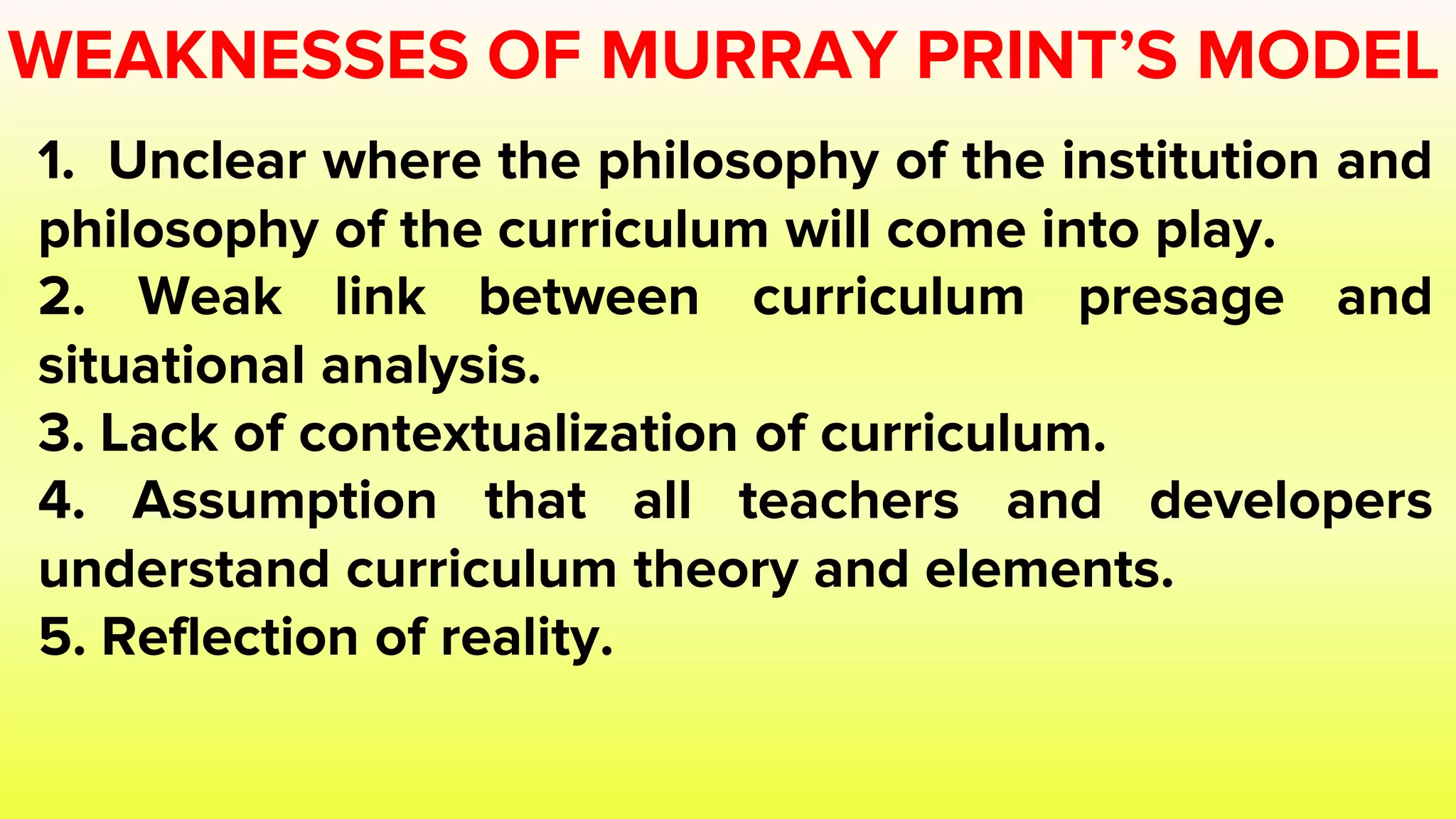 WEAKNESSES OF MURRAY PRINT’S MODEL
1. Unclear where the philosophy of the institution and
philosophy of the curriculum will come into play.
2. Weak link between curriculum presage and
situational analysis.
3. Lack of contextualization of curriculum.
4. Assumption that all teachers and developers
understand curriculum theory and elements.
5. Reflection of reality.
 