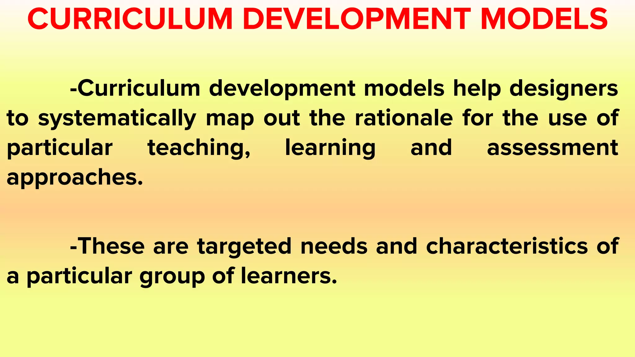 CURRICULUM DEVELOPMENT MODELS
-Curriculum development models help designers
to systematically map out the rationale for the use of
particular teaching, learning and assessment
approaches.
-These are targeted needs and characteristics of
a particular group of learners.
 