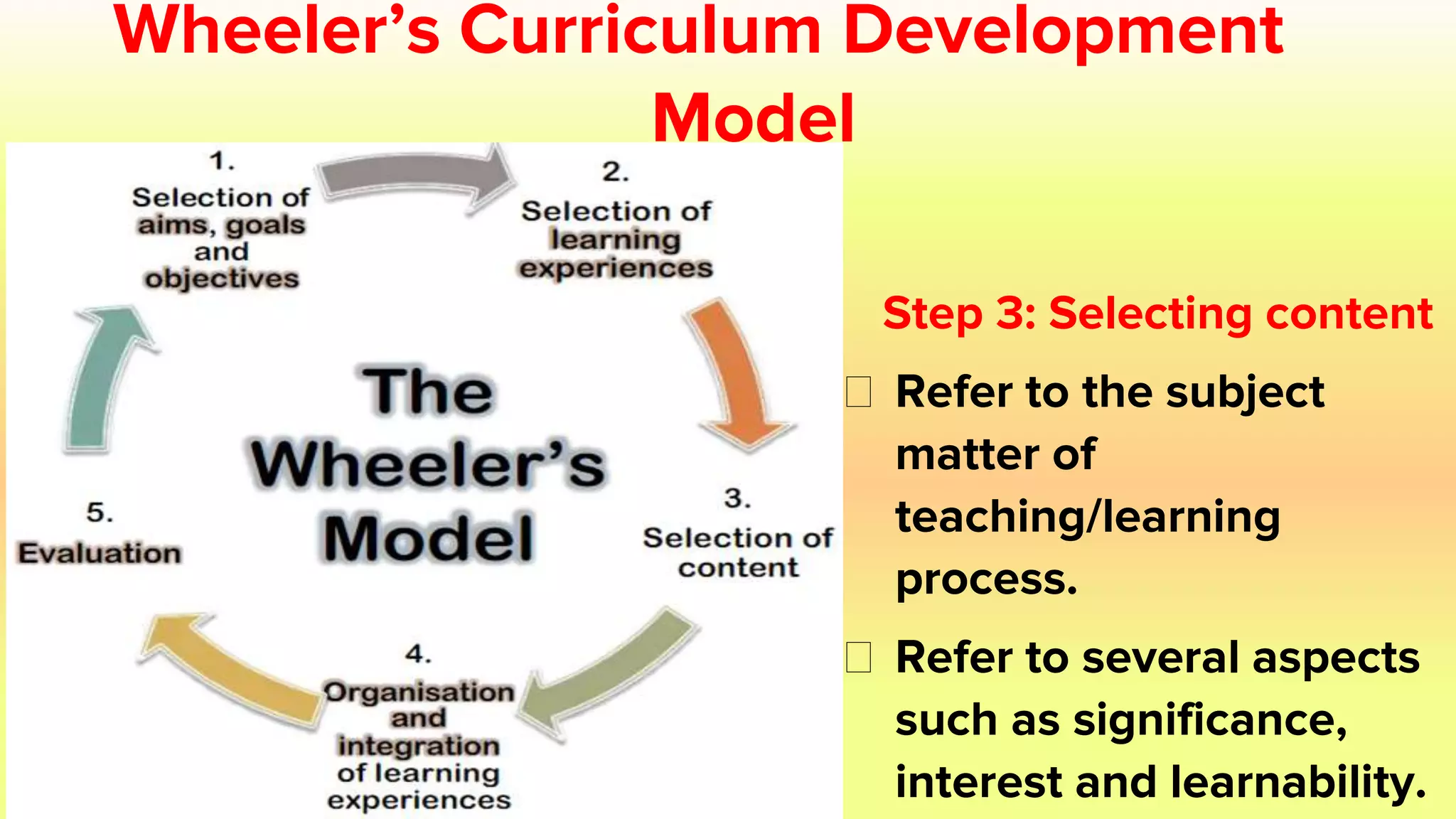 Wheeler’s Curriculum Development
Model
Step 3: Selecting content
⮚ Refer to the subject
matter of
teaching/learning
process.
⮚ Refer to several aspects
such as significance,
interest and learnability.
 