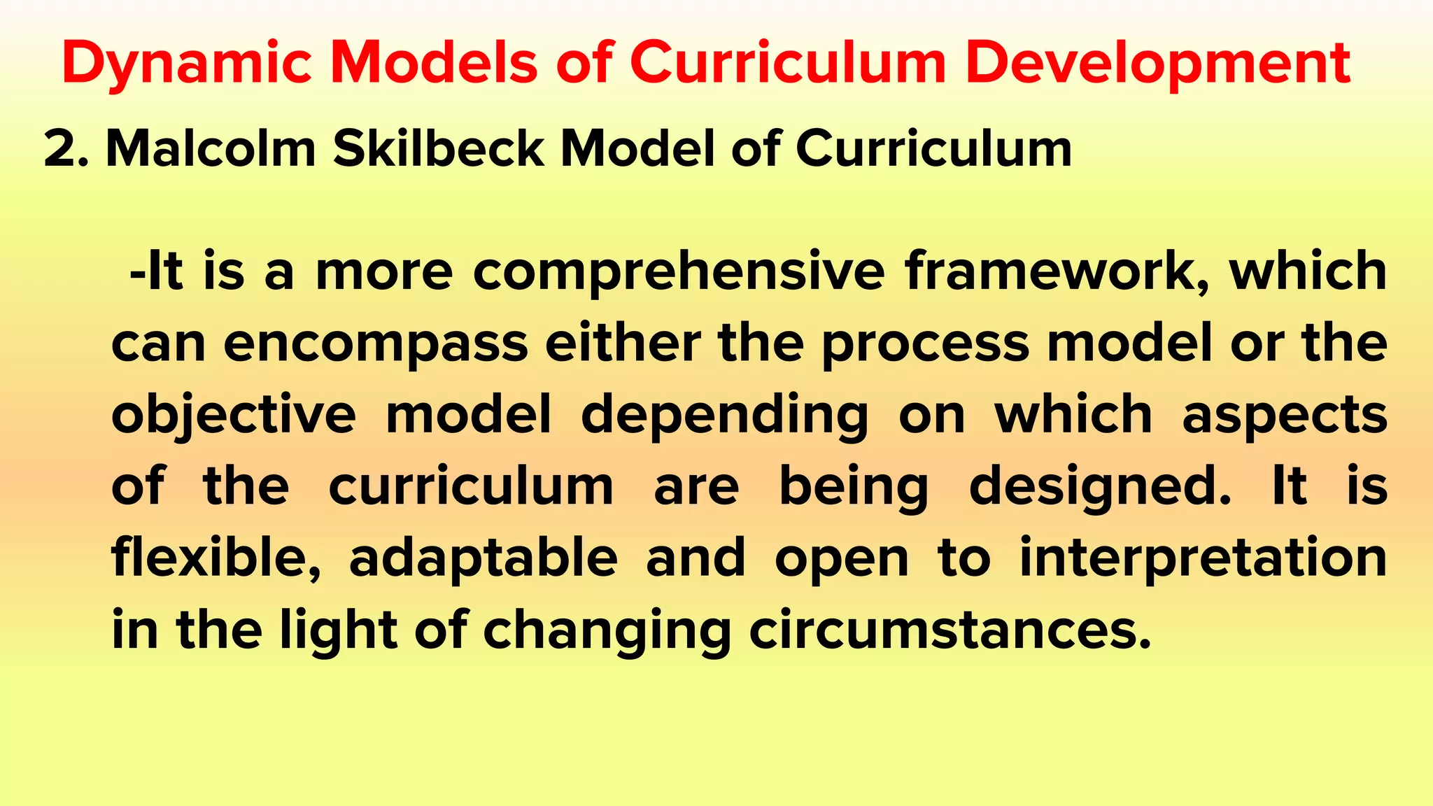 2. Malcolm Skilbeck Model of Curriculum
-It is a more comprehensive framework, which
can encompass either the process model or the
objective model depending on which aspects
of the curriculum are being designed. It is
flexible, adaptable and open to interpretation
in the light of changing circumstances.
Dynamic Models of Curriculum Development
 