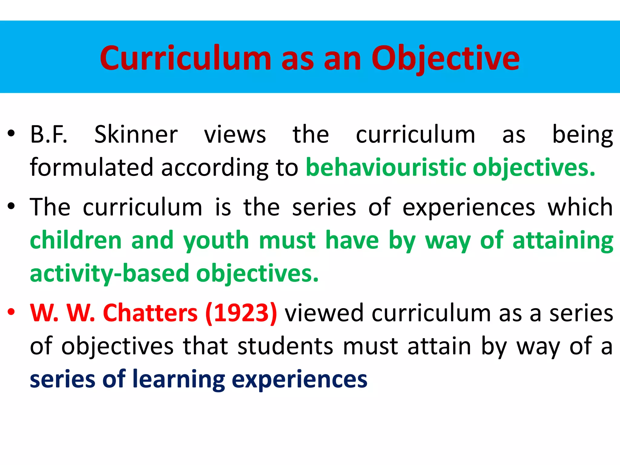 Curriculum as an Objective
• B.F. Skinner views the curriculum as being
formulated according to behaviouristic objectives.
• The curriculum is the series of experiences which
children and youth must have by way of attaining
activity-based objectives.
• W. W. Chatters (1923) viewed curriculum as a series
of objectives that students must attain by way of a
series of learning experiences
 