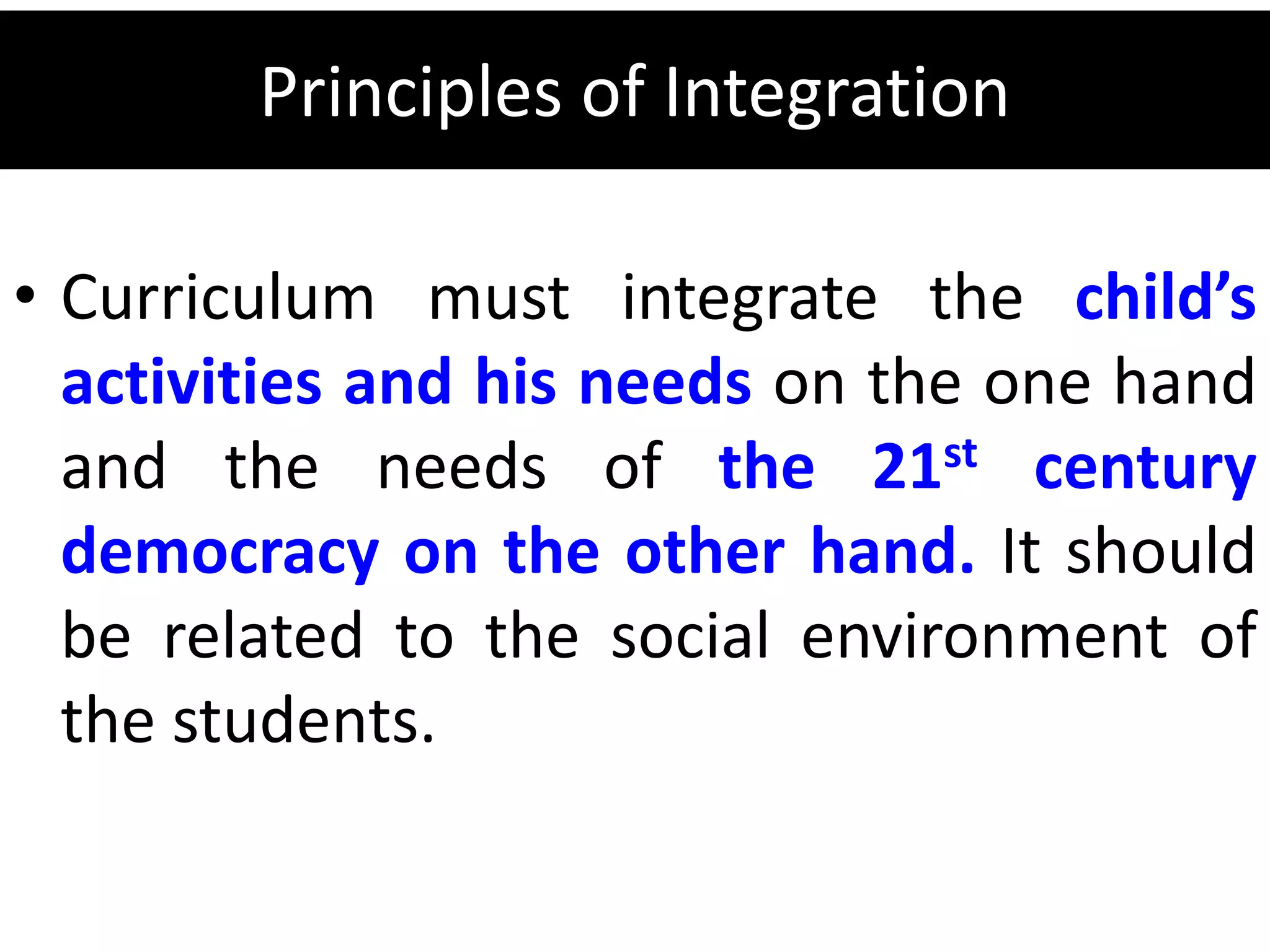 Principles of Integration
• Curriculum must integrate the child’s
activities and his needs on the one hand
and the needs of the 21st century
democracy on the other hand. It should
be related to the social environment of
the students.
 