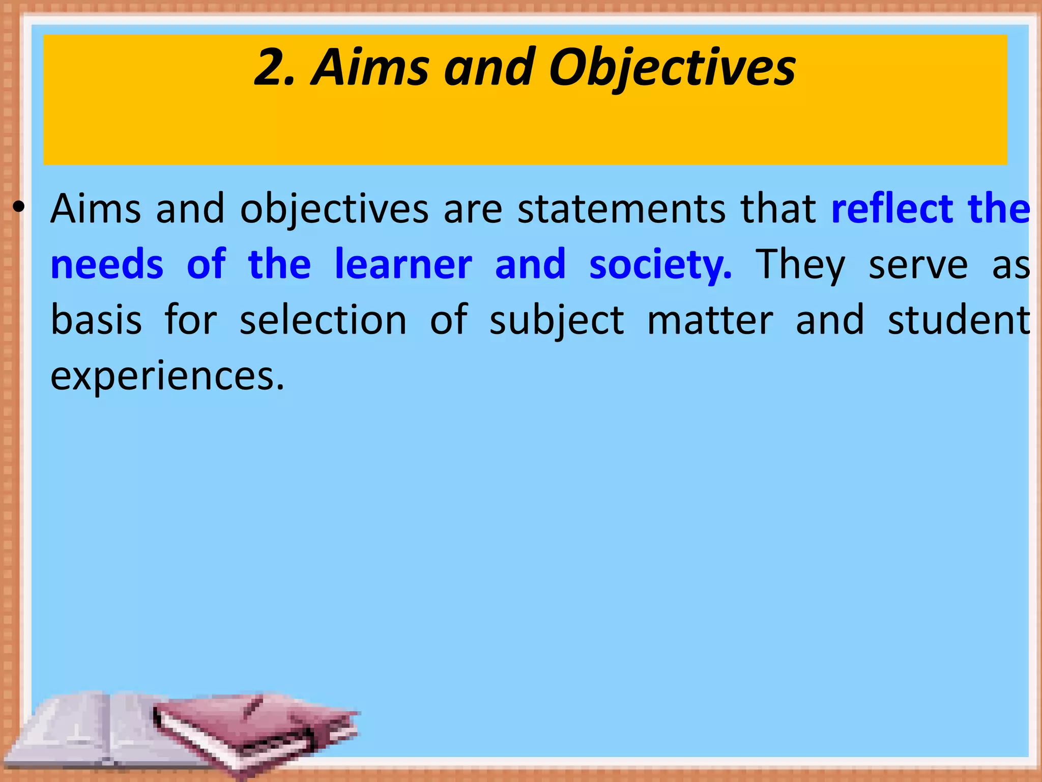 2. Aims and Objectives
• Aims and objectives are statements that reflect the
needs of the learner and society. They serve as
basis for selection of subject matter and student
experiences.
 