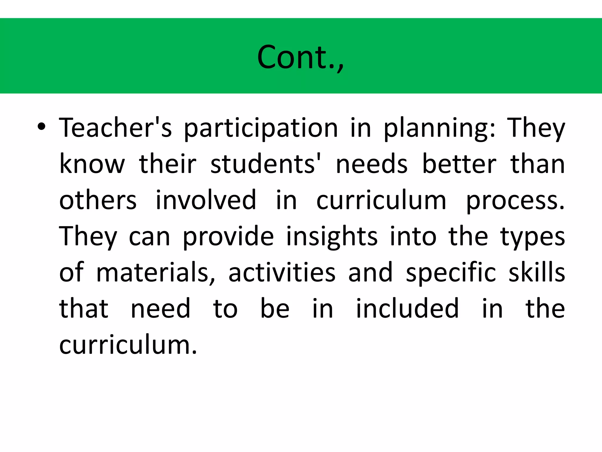 Cont.,
• Teacher's participation in planning: They
know their students' needs better than
others involved in curriculum process.
They can provide insights into the types
of materials, activities and specific skills
that need to be in included in the
curriculum.
 