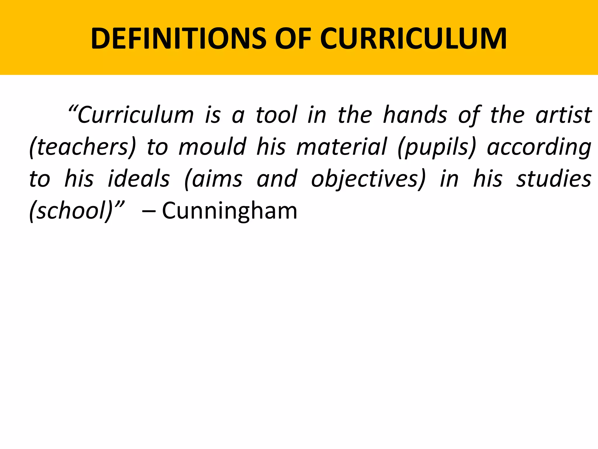 DEFINITIONS OF CURRICULUM
“Curriculum is a tool in the hands of the artist
(teachers) to mould his material (pupils) according
to his ideals (aims and objectives) in his studies
(school)” – Cunningham
 