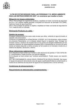 Página 5 de 5 6617
Nº REGISTRO: ES-00063
SHARPEN 33% EC
“A FIN DE EVITAR RIESGOS PARA LAS PERSONAS Y EL MEDIO AMBIENTE
SIGA LAS INSTRUCCIONES DE USO", en caracteres que resalten el texto.
Mitigación de riesgos ambientales:
SPe 3: Para proteger los organismos acuáticos, respétese sin tratar una banda de seguridad
de 20 m. con cubierta vegetal asociada a boquillas de reducción de derivadel 75% (DRN),
hasta las masas de agua superficial.
SPe 3: Para proteger las plantas no objetivo, respétese sin tratar una banda de seguridad de
10 m. hasta la zona no cultivada.
Eliminación Producto y/o caldo: --
Gestión de envases:
Enjuague enérgicamente tres veces cada envase que utilice, vertiendo el agua de lavado al
depósito (del pulverizador).
Conforme a lo establecido en el Real Decreto 1416/2001, de 14 de diciembre, sobre envases
de productos fitosanitarios, en la etiqueta deberá figurar la siguiente frase: Entregar los
envases vacíos o resíduos de envases bien en los puntos de recogida establecidos por los
sistemas colectivos de responsabilidad ampliada (SIG) o directamente en el punto de venta
donde se hubiera adquirido si dichos envases se han puesto en el mercado a través de un
sistema de depósito, devolución y retorno.
Otras indicaciones reglamentarias:
En la etiqueta se hará constar que "contiene nafta disolvente del petróleo nº CAS: 64742-94-
5" y pendimetalina. Puede provocar una reacción alérgica.
En la etiqueta se hará constar que "contiene pendimetalina". Puede causar una reacción
alérgica.
SP1: NO CONTAMINAR EL AGUA CON EL PRODUCTO NI CON SU ENVASE. (No limpiar
el equipo de aplicación del producto cerca de aguas superficiales/Evitese la contaminación a
través de los sistemas de evacuación de aguas de las explotaciones o de los caminos).
Condiciones de almacenamiento: --
Requerimiento de datos/estudios complementarios: --
 