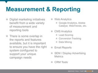 Measurement & Reporting
 Digital marketing initiatives    Web Analytics
 benefit from a wide variety         Google Analytics, Adobe
 of measurement and                  Catalyst, WebTrends, etc.
 reporting tools                  CMS Analytics
                                     Lead Scoring
 There is some overlap in
                                     Conversion Tracking
 the reports and features
                                     Data Mining
 available, but it is important
 to ensure you have the right     Email Reports
 system configured to
 support your unique              SEM / Display Advertising
 campaign needs                   Metrics

                                  CRM Tools
 