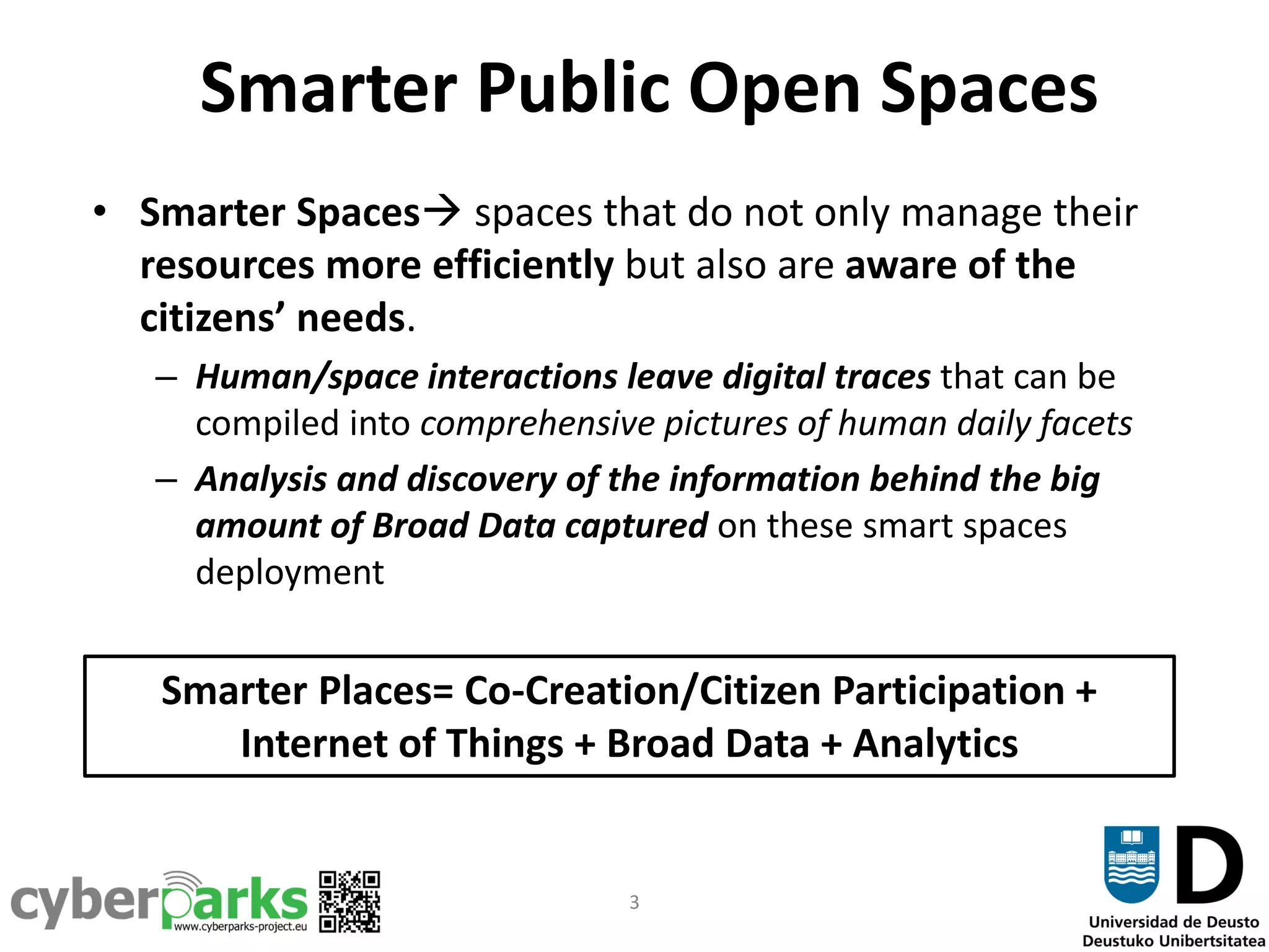 3
Smarter Public Open Spaces
• Smarter Spaces spaces that do not only manage their
resources more efficiently but also are aware of the
citizens’ needs.
– Human/space interactions leave digital traces that can be
compiled into comprehensive pictures of human daily facets
– Analysis and discovery of the information behind the big
amount of Broad Data captured on these smart spaces
deployment
Smarter Places= Co-Creation/Citizen Participation +
Internet of Things + Broad Data + Analytics
 
