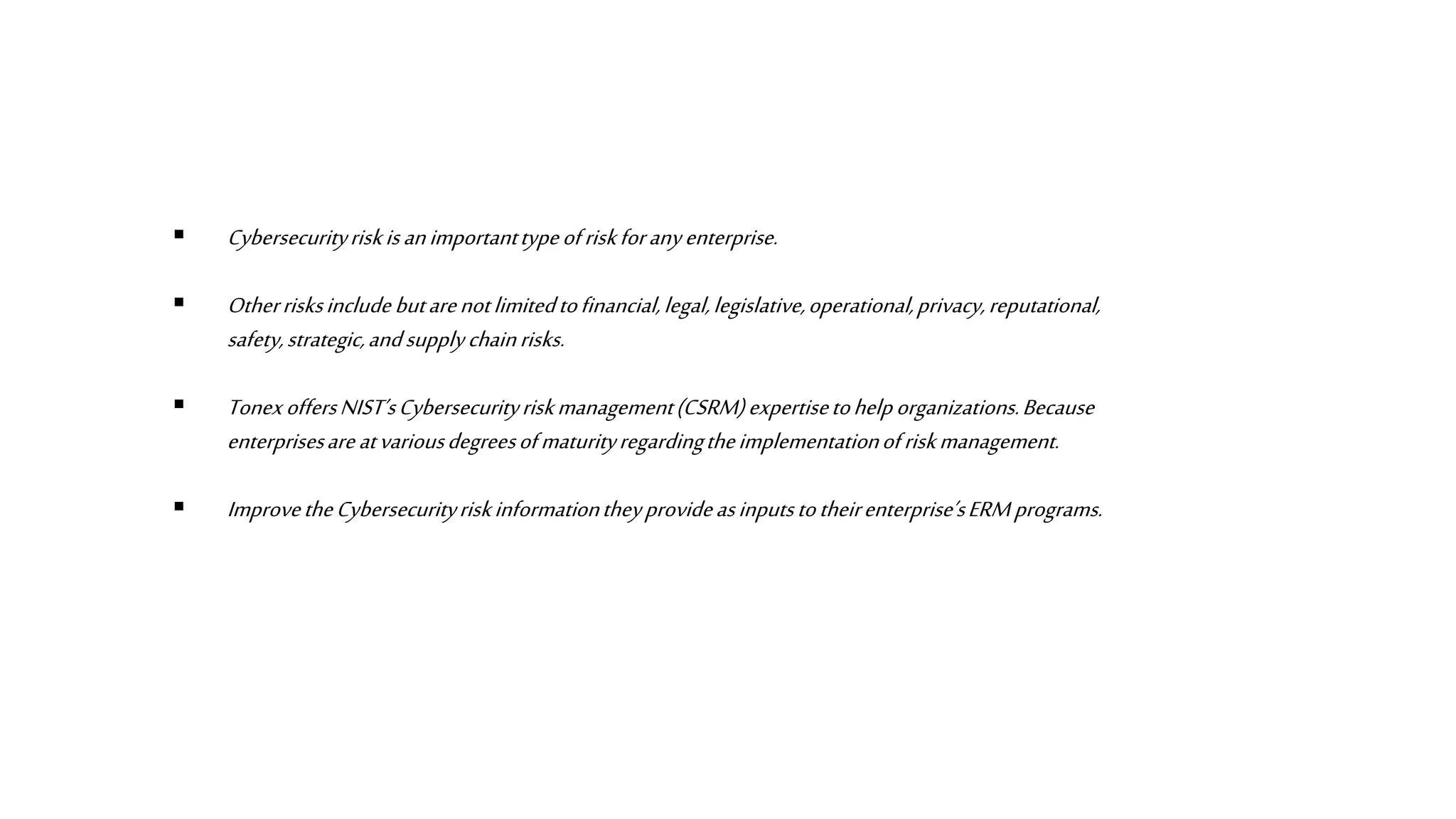  Cybersecurityriskisanimportanttypeofriskforanyenterprise.
 Otherrisksincludebutarenotlimitedtofinancial,legal,legislative,operational,privacy,reputational,
safety,strategic,andsupplychainrisks.
 TonexoffersNIST’sCybersecurityriskmanagement(CSRM)expertisetohelporganizations.Because
enterprisesareatvariousdegreesofmaturityregardingtheimplementationofriskmanagement.
 ImprovetheCybersecurityriskinformationtheyprovideasinputstotheirenterprise’sERM programs.
 