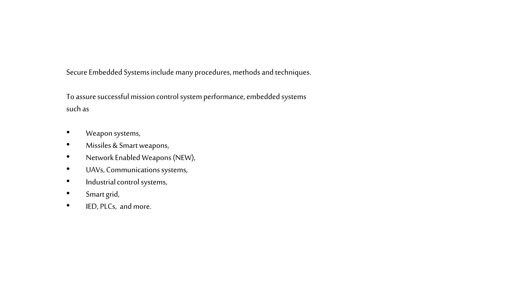 SecureEmbeddedSystemsinclude manyprocedures,methodsandtechniques.
Toassuresuccessfulmissioncontrolsystemperformance,embeddedsystems
suchas
• Weaponsystems,
• Missiles& Smartweapons,
• NetworkEnabled Weapons(NEW),
• UAVs,Communicationssystems,
• Industrialcontrolsystems,
• Smartgrid,
• IED, PLCs, andmore.
 