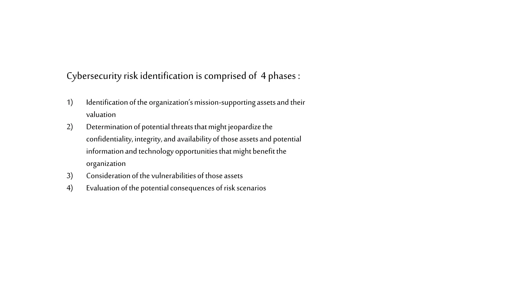 Cybersecurityrisk identification is comprised of 4phases :
1) Identificationoftheorganization’smission-supportingassetsandtheir
valuation
2) Determinationofpotentialthreatsthatmightjeopardizethe
confidentiality,integrity,and availabilityofthoseassetsand potential
informationandtechnologyopportunitiesthatmightbenefitthe
organization
3) Considerationofthevulnerabilitiesofthoseassets
4) Evaluationofthepotentialconsequencesofriskscenarios
 