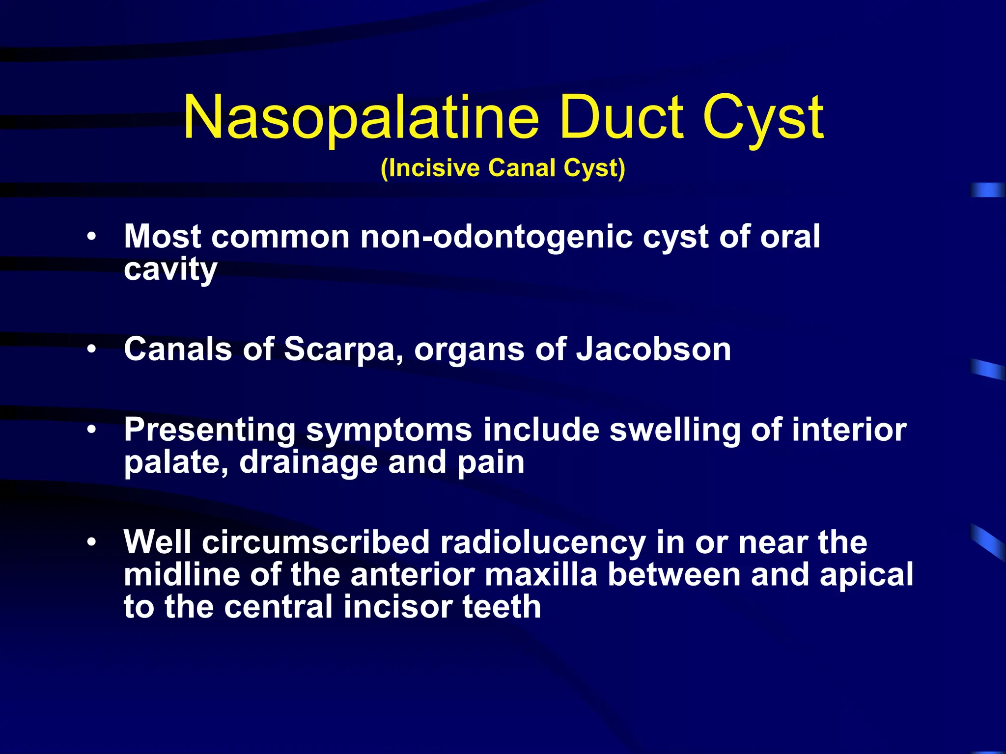 Nasopalatine Duct Cyst
(Incisive Canal Cyst)
• Most common non-odontogenic cyst of oral
cavity
• Canals of Scarpa, organs of Jacobson
• Presenting symptoms include swelling of interior
palate, drainage and pain
• Well circumscribed radiolucency in or near the
midline of the anterior maxilla between and apical
to the central incisor teeth
 