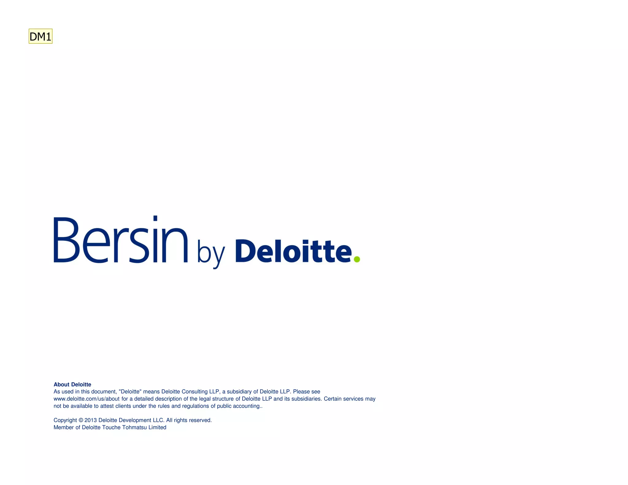 About Deloitte
As used in this document, "Deloitte" means Deloitte Consulting LLP, a subsidiary of Deloitte LLP. Please see
www.deloitte.com/us/about for a detailed description of the legal structure of Deloitte LLP and its subsidiaries. Certain services may
not be available to attest clients under the rules and regulations of public accounting..
Copyright © 2013 Deloitte Development LLC. All rights reserved.
Member of Deloitte Touche Tohmatsu Limited
DM1
 