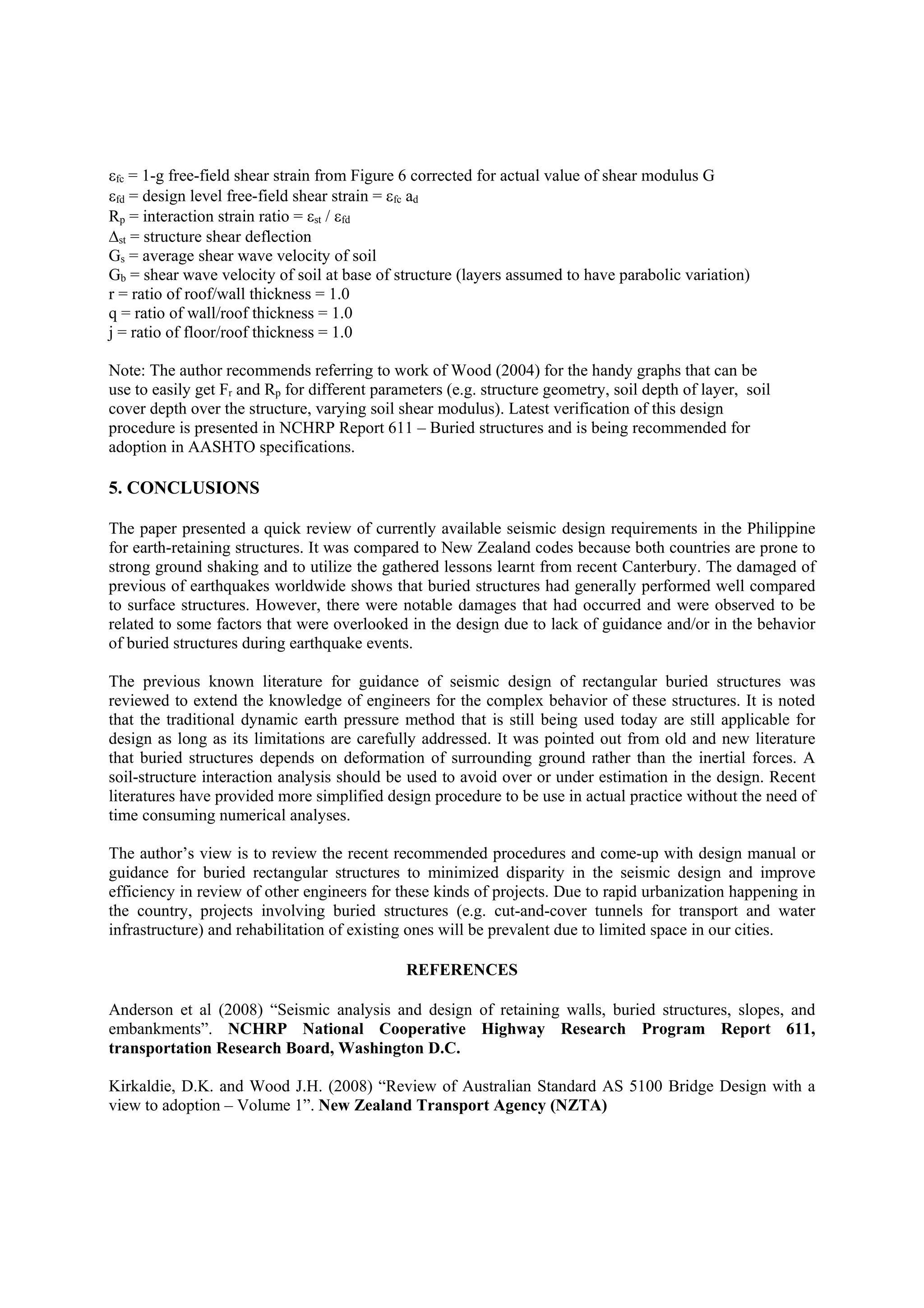 fc = 1-g free-field shear strain from Figure 6 corrected for actual value of shear modulus G
fd = design level free-field shear strain = fc ad
Rp = interaction strain ratio = st / fd
st = structure shear deflection
Gs = average shear wave velocity of soil
Gb = shear wave velocity of soil at base of structure (layers assumed to have parabolic variation)
r = ratio of roof/wall thickness = 1.0
q = ratio of wall/roof thickness = 1.0
j = ratio of floor/roof thickness = 1.0
Note: The author recommends referring to work of Wood (2004) for the handy graphs that can be
use to easily get Fr and Rp for different parameters (e.g. structure geometry, soil depth of layer, soil
cover depth over the structure, varying soil shear modulus). Latest verification of this design
procedure is presented in NCHRP Report 611 – Buried structures and is being recommended for
adoption in AASHTO specifications.
5. CONCLUSIONS
The paper presented a quick review of currently available seismic design requirements in the Philippine
for earth-retaining structures. It was compared to New Zealand codes because both countries are prone to
strong ground shaking and to utilize the gathered lessons learnt from recent Canterbury. The damaged of
previous of earthquakes worldwide shows that buried structures had generally performed well compared
to surface structures. However, there were notable damages that had occurred and were observed to be
related to some factors that were overlooked in the design due to lack of guidance and/or in the behavior
of buried structures during earthquake events.
The previous known literature for guidance of seismic design of rectangular buried structures was
reviewed to extend the knowledge of engineers for the complex behavior of these structures. It is noted
that the traditional dynamic earth pressure method that is still being used today are still applicable for
design as long as its limitations are carefully addressed. It was pointed out from old and new literature
that buried structures depends on deformation of surrounding ground rather than the inertial forces. A
soil-structure interaction analysis should be used to avoid over or under estimation in the design. Recent
literatures have provided more simplified design procedure to be use in actual practice without the need of
time consuming numerical analyses.
The author’s view is to review the recent recommended procedures and come-up with design manual or
guidance for buried rectangular structures to minimized disparity in the seismic design and improve
efficiency in review of other engineers for these kinds of projects. Due to rapid urbanization happening in
the country, projects involving buried structures (e.g. cut-and-cover tunnels for transport and water
infrastructure) and rehabilitation of existing ones will be prevalent due to limited space in our cities.
REFERENCES
Anderson et al (2008) “Seismic analysis and design of retaining walls, buried structures, slopes, and
embankments”. NCHRP National Cooperative Highway Research Program Report 611,
transportation Research Board, Washington D.C.
Kirkaldie, D.K. and Wood J.H. (2008) “Review of Australian Standard AS 5100 Bridge Design with a
view to adoption – Volume 1”. New Zealand Transport Agency (NZTA)
 