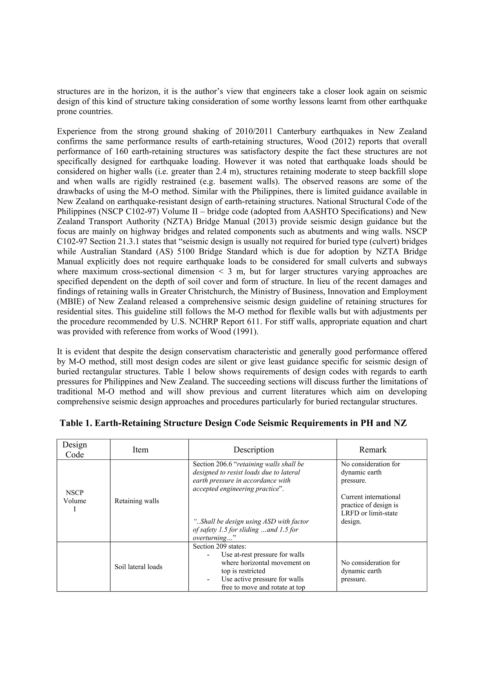 structures are in the horizon, it is the author’s view that engineers take a closer look again on seismic
design of this kind of structure taking consideration of some worthy lessons learnt from other earthquake
prone countries.
Experience from the strong ground shaking of 2010/2011 Canterbury earthquakes in New Zealand
confirms the same performance results of earth-retaining structures, Wood (2012) reports that overall
performance of 160 earth-retaining structures was satisfactory despite the fact these structures are not
specifically designed for earthquake loading. However it was noted that earthquake loads should be
considered on higher walls (i.e. greater than 2.4 m), structures retaining moderate to steep backfill slope
and when walls are rigidly restrained (e.g. basement walls). The observed reasons are some of the
drawbacks of using the M-O method. Similar with the Philippines, there is limited guidance available in
New Zealand on earthquake-resistant design of earth-retaining structures. National Structural Code of the
Philippines (NSCP C102-97) Volume II – bridge code (adopted from AASHTO Specifications) and New
Zealand Transport Authority (NZTA) Bridge Manual (2013) provide seismic design guidance but the
focus are mainly on highway bridges and related components such as abutments and wing walls. NSCP
C102-97 Section 21.3.1 states that “seismic design is usually not required for buried type (culvert) bridges
while Australian Standard (AS) 5100 Bridge Standard which is due for adoption by NZTA Bridge
Manual explicitly does not require earthquake loads to be considered for small culverts and subways
where maximum cross-sectional dimension < 3 m, but for larger structures varying approaches are
specified dependent on the depth of soil cover and form of structure. In lieu of the recent damages and
findings of retaining walls in Greater Christchurch, the Ministry of Business, Innovation and Employment
(MBIE) of New Zealand released a comprehensive seismic design guideline of retaining structures for
residential sites. This guideline still follows the M-O method for flexible walls but with adjustments per
the procedure recommended by U.S. NCHRP Report 611. For stiff walls, appropriate equation and chart
was provided with reference from works of Wood (1991).
It is evident that despite the design conservatism characteristic and generally good performance offered
by M-O method, still most design codes are silent or give least guidance specific for seismic design of
buried rectangular structures. Table 1 below shows requirements of design codes with regards to earth
pressures for Philippines and New Zealand. The succeeding sections will discuss further the limitations of
traditional M-O method and will show previous and current literatures which aim on developing
comprehensive seismic design approaches and procedures particularly for buried rectangular structures.
Table 1. Earth-Retaining Structure Design Code Seismic Requirements in PH and NZ
Design
Code
Item Description Remark
NSCP
Volume
I
Retaining walls
Section 206.6 “retaining walls shall be
designed to resist loads due to lateral
earth pressure in accordance with
accepted engineering practice”.
“..Shall be design using ASD with factor
of safety 1.5 for sliding …and 1.5 for
overturning…”
No consideration for
dynamic earth
pressure.
Current international
practice of design is
LRFD or limit-state
design.
Soil lateral loads
Section 209 states:
- Use at-rest pressure for walls
where horizontal movement on
top is restricted
- Use active pressure for walls
free to move and rotate at top
No consideration for
dynamic earth
pressure.
 