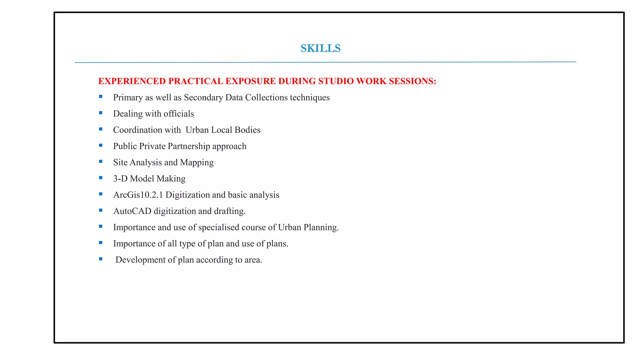EXPERIENCED PRACTICAL EXPOSURE DURING STUDIO WORK SESSIONS:
 Primary as well as Secondary Data Collections techniques
 Dealing with officials
 Coordination with Urban Local Bodies
 Public Private Partnership approach
 Site Analysis and Mapping
 3-D Model Making
 ArcGis10.2.1 Digitization and basic analysis
 AutoCAD digitization and drafting.
 Importance and use of specialised course of Urban Planning.
 Importance of all type of plan and use of plans.
 Development of plan according to area.
SKILLS
 