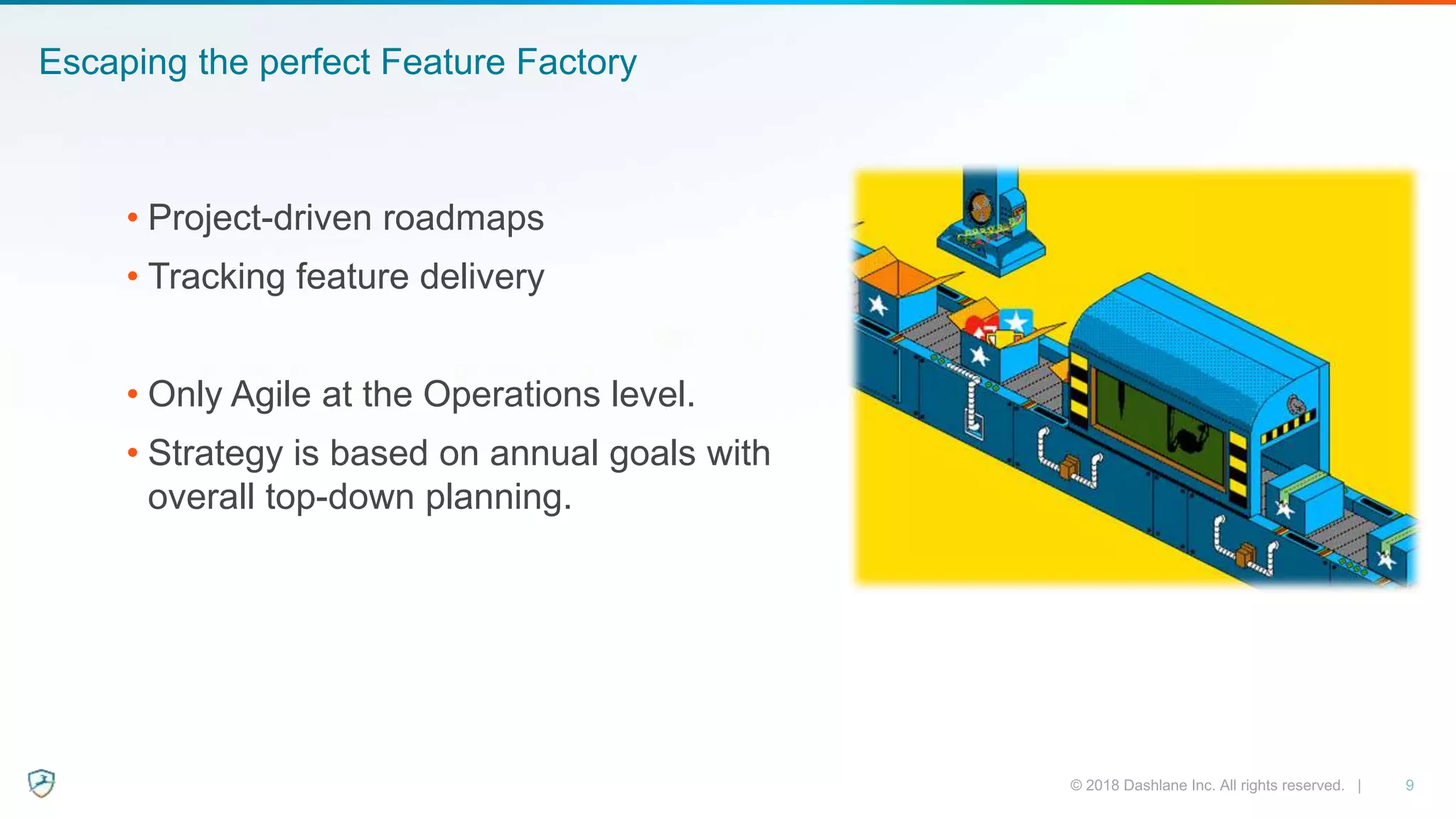 Escaping the perfect Feature Factory
• Project-driven roadmaps
• Tracking feature delivery
• Only Agile at the Operations level.
• Strategy is based on annual goals with
overall top-down planning.
 