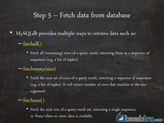 Step 5 – Fetch data from database
• MySQLdb provides multiple ways to retrieve data such as:
–fetchall()
• Fetch all (remaining) rows of a query result, returning them as a sequence of
sequences (e.g. a list of tuples).
–fetchmany(size)
• Fetch the next set of rows of a query result, returning a sequence of sequences
(e.g. a list of tuples) .It will return number of rows that matches to the size
argument
–fetchone()
• Fetch the next row of a query result set, returning a single sequence,
or None when no more data is available
 