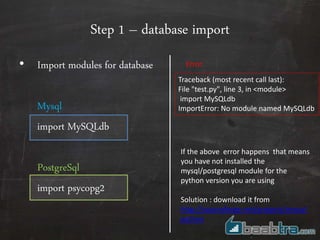 Step 1 – database import
• Import modules for database
Mysql
import MySQLdb
PostgreSql
import psycopg2
Traceback (most recent call last):
File "test.py", line 3, in <module>
import MySQLdb
ImportError: No module named MySQLdb
Error
If the above error happens that means
you have not installed the
mysql/postgresql module for the
python version you are using
Solution : download it from
http://sourceforge.net/projects/mysql-
python
 