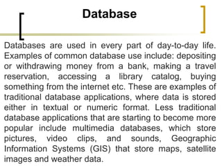 Database
Databases are used in every part of day-to-day life.
Examples of common database use include: depositing
or withdrawing money from a bank, making a travel
reservation, accessing a library catalog, buying
something from the internet etc. These are examples of
traditional database applications, where data is stored
either in textual or numeric format. Less traditional
database applications that are starting to become more
popular include multimedia databases, which store
pictures, video clips, and sounds, Geographic
Information Systems (GIS) that store maps, satellite
images and weather data.
 