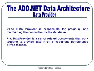 Prepared By: Sajid Hussain
The Data Provider is responsible for providing and
maintaining the connection to the database.
 A DataProvider is a set of related components that work
together to provide data in an efficient and performance
driven manner.
 
