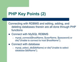 PHP Key Points (2)Connecting with RDBMS and editing, adding, and deleting databases therein are all done through PHP functionsConnect with MySQL RDBMSmysql_connect($hostName, $userName, $password) or die("Unable to connect to host $hostName");Connect with databasemysql_select_db($dbName) or die("Unable to select database $dbName");