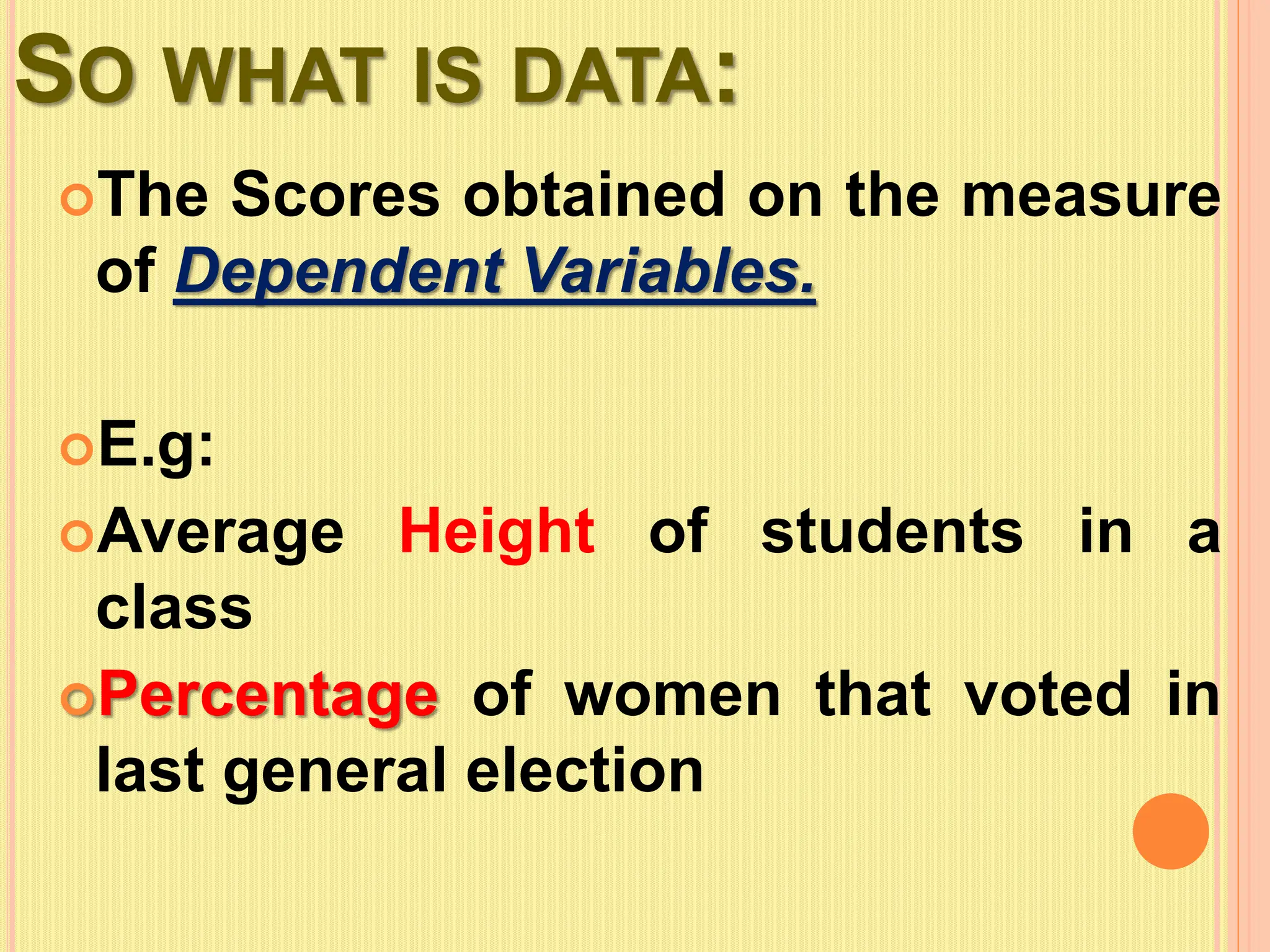 SO WHAT IS DATA:
The Scores obtained on the measure
of Dependent Variables.
E.g:
Average Height of students in a
class
Percentage of women that voted in
last general election
 