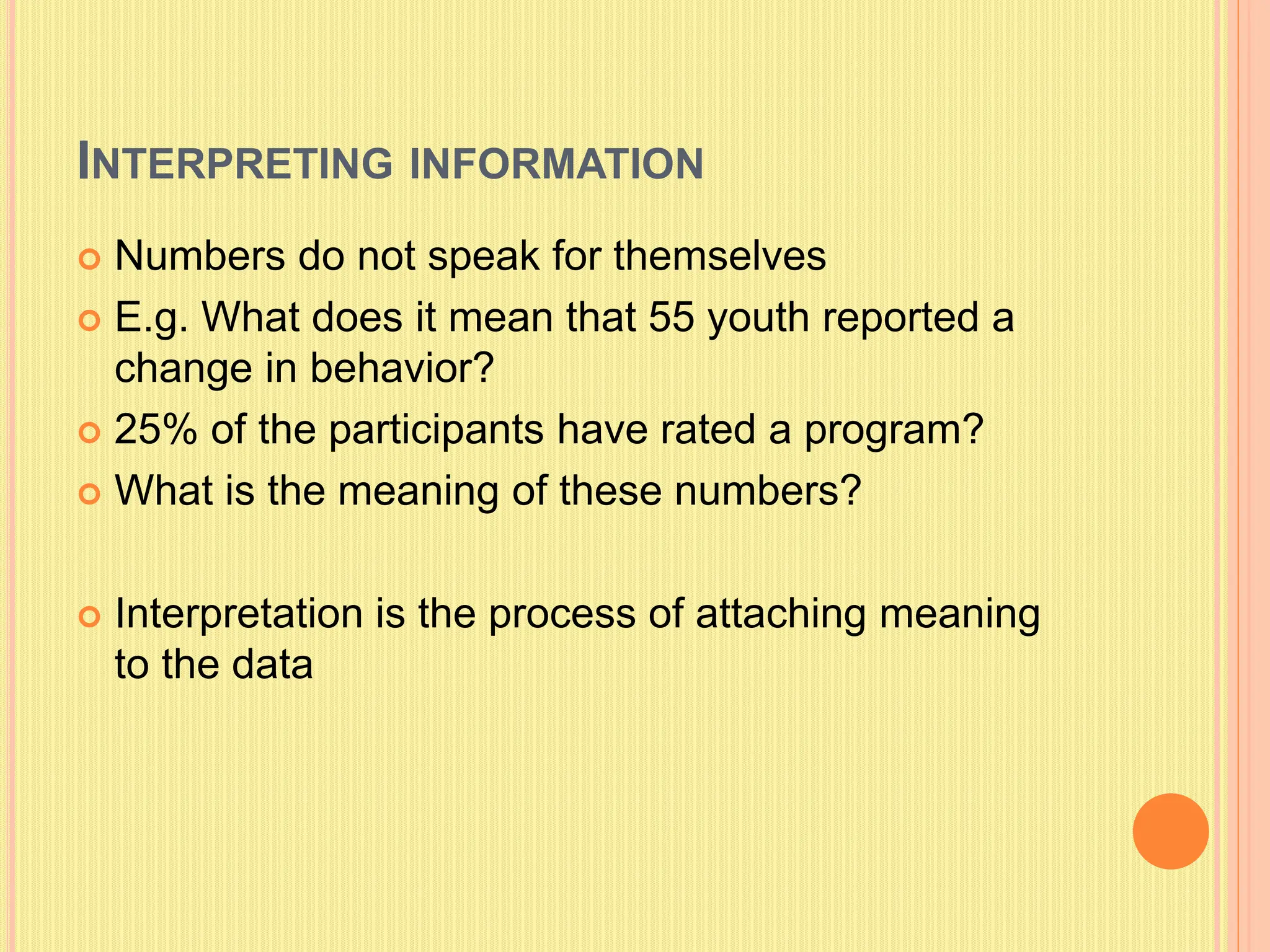 INTERPRETING INFORMATION
 Numbers do not speak for themselves
 E.g. What does it mean that 55 youth reported a
change in behavior?
 25% of the participants have rated a program?
 What is the meaning of these numbers?
 Interpretation is the process of attaching meaning
to the data
 