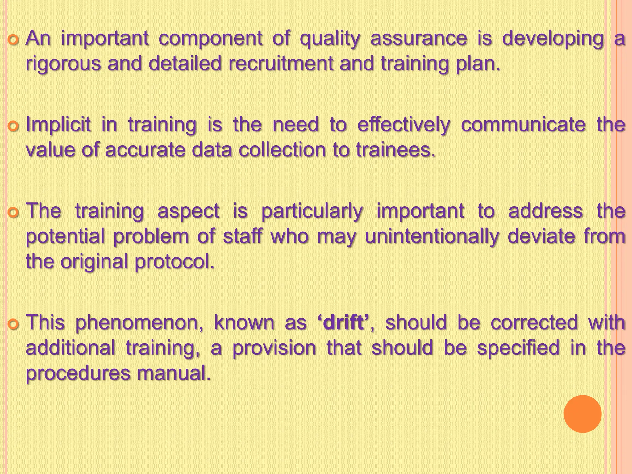  An important component of quality assurance is developing a
rigorous and detailed recruitment and training plan.
 Implicit in training is the need to effectively communicate the
value of accurate data collection to trainees.
 The training aspect is particularly important to address the
potential problem of staff who may unintentionally deviate from
the original protocol.
 This phenomenon, known as ‘drift’, should be corrected with
additional training, a provision that should be specified in the
procedures manual.
 