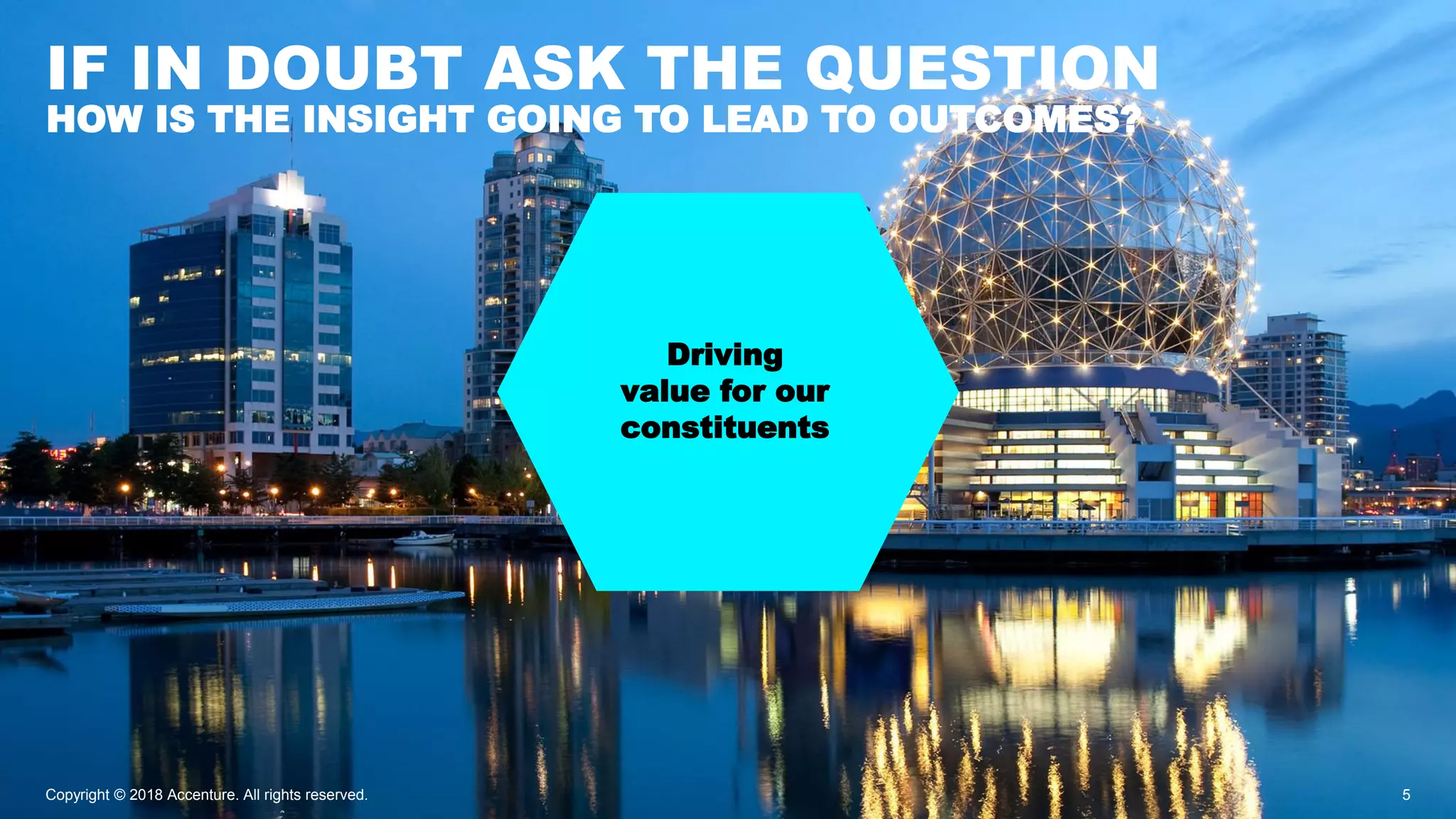 Driving
value for our
constituents
IF IN DOUBT ASK THE QUESTION
Copyright © 2018 Accenture. All rights reserved. 5
HOW IS THE INSIGHT GOING TO LEAD TO OUTCOMES?
 